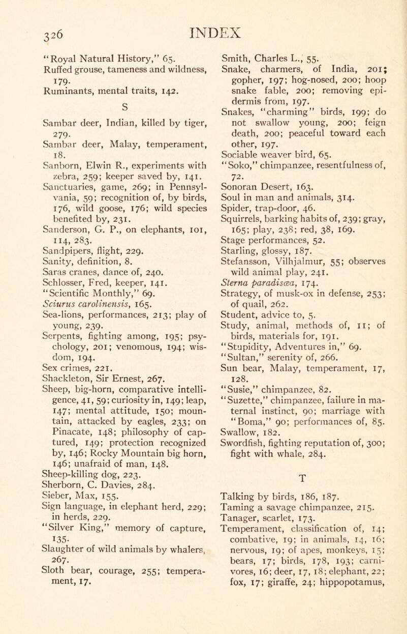“Royal Natural History/’ 65. Ruffed grouse, tameness and wildness, 179- Ruminants, mental traits, 142. S Sambar deer, Indian, killed by tiger, 279. Sambar deer, Malay, temperament, 18. Sanborn, Elwin R., experiments with zebra, 259; keeper saved by, 141. Sanctuaries, game, 269; in Pennsyl- vania, 59; recognition of, by birds, 176, wild goose, 176; wild species benefited by, 231. Sanderson, G. P., on elephants, 101, 114, 283- Sandpipers, flight, 229. Sanity, definition, 8. Saras cranes, dance of, 240. Schlosser, Fred, keeper, 141. “Scientific Monthly,” 69. Sciurus carolinensis, 165. Sea-lions, performances, 213; play of young, 239. Serpents, fighting among, 195; psy- chology, 201; venomous, 194; wis- dom, 194. Sex crimes, 221. Shackleton, Sir Ernest, 267. Sheep, big-horn, comparative intelli- gence, 41, 59; curiosity in, 149; leap, 147; mental attitude, 150; moun- tain, attacked by eagles, 233; on Pinacate, 148; philosophy of cap- tured, 149; protection recognized by, 146; Rocky Mountain big horn, 146; unafraid of man, 148. Sheep-killing dog, 223. Sherborn, C. Davies, 284. Sieber, Max, 155. Sign language, in elephant herd, 229; in herds, 229. “Silver King,” memory of capture, 135- Slaughter of wild animals by whalers, 267. Sloth bear, courage, 255; tempera- ment, 17. Smith, Charles L., 55. Snake, charmers, of India, 201 gopher, 197; hog-nosed, 200; hoop snake fable, 200; removing epi- dermis from, 197. Snakes, “charming” birds, 199; do not swallow young, 200; feign death, 200; peaceful toward each other, 197. Sociable weaver bird, 65. “Soko,” chimpanzee, resentfulness of, 72. Sonoran Desert, 163. Soul in man and animals, 314. Spider, trap-door, 46. Squirrels, barking habits of, 239; gray, 165; play, 238; red, 38, 169. Stage performances, 52. Starling, glossy, 187. Stefansson, Vilhjalmur, 55; observes wild animal play, 241. Sterna paradiscea, 174. Strategy, of musk-ox in defense, 253; of quail, 262. Student, advice to, 5. Study, animal, methods of, 11; of birds, materials for, 191. “Stupidity, Adventures in,” 69. “Sultan,” serenity of, 266. Sun bear, Malay, temperament, 17, 128. “Susie,” chimpanzee, 82. “Suzette,” chimpanzee, failure in ma- ternal instinct, 90; marriage with “Boma,” 90; performances of, 85. Swallow, 182. Swordfish, fighting reputation of, 300; fight with whale, 284. T Talking by birds, 186, 187. Taming a savage chimpanzee, 215. Tanager, scarlet, 173. Temperament, classification of, 14; combative, 19; in animals, 14, 16; nervous, 19; of apes, monkeys, 15; bears, 17; birds, 178, 193; carni- vores, 16; deer, 17, 18; elephant, 22; fox, 17; giraffe, 24; hippopotamus,