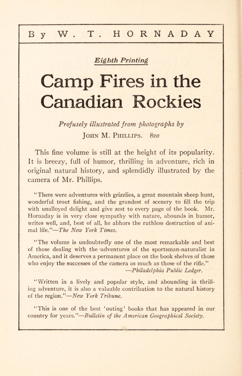 Eighth Printing Camp Fires in the Canadian Rockies Profusely illustrated from photographs by John M. Phillips. Svo This fine volume is still at the height of its popularity. It is breezy, full of humor, thrilling in adventure, rich in original natural history, and splendidly illustrated by the camera of Mr. Phillips. “There were adventures with grizzlies, a great mountain sheep hunt, wonderful trout fishing, and the grandest of scenery to fill the trip with unalloyed delight and give zest to every page of the book. Mr. Hornaday is in very close sympathy with nature, abounds in humor, writes well, and, best of all, he abhors the ruthless destruction of ani- mal life.”—The New York Times. “The volume is undoubtedly one of the most remarkable and best of those dealing with the -adventures of the sportsman-naturalist in America, and it deserves a permanent place on the book shelves of those who enjoy the successes of the camera as much as those of the rifle.” —Philadelphia Public Ledger. “Written in a lively and popular style, and abounding in thrill- ing adventure, it is also a valuable contribution to the natural history of the region.”—New York Tribune. “This is one of the best ‘outing’ books that has appeared in our country for years.”—Bulletin of the American Geographical Society.