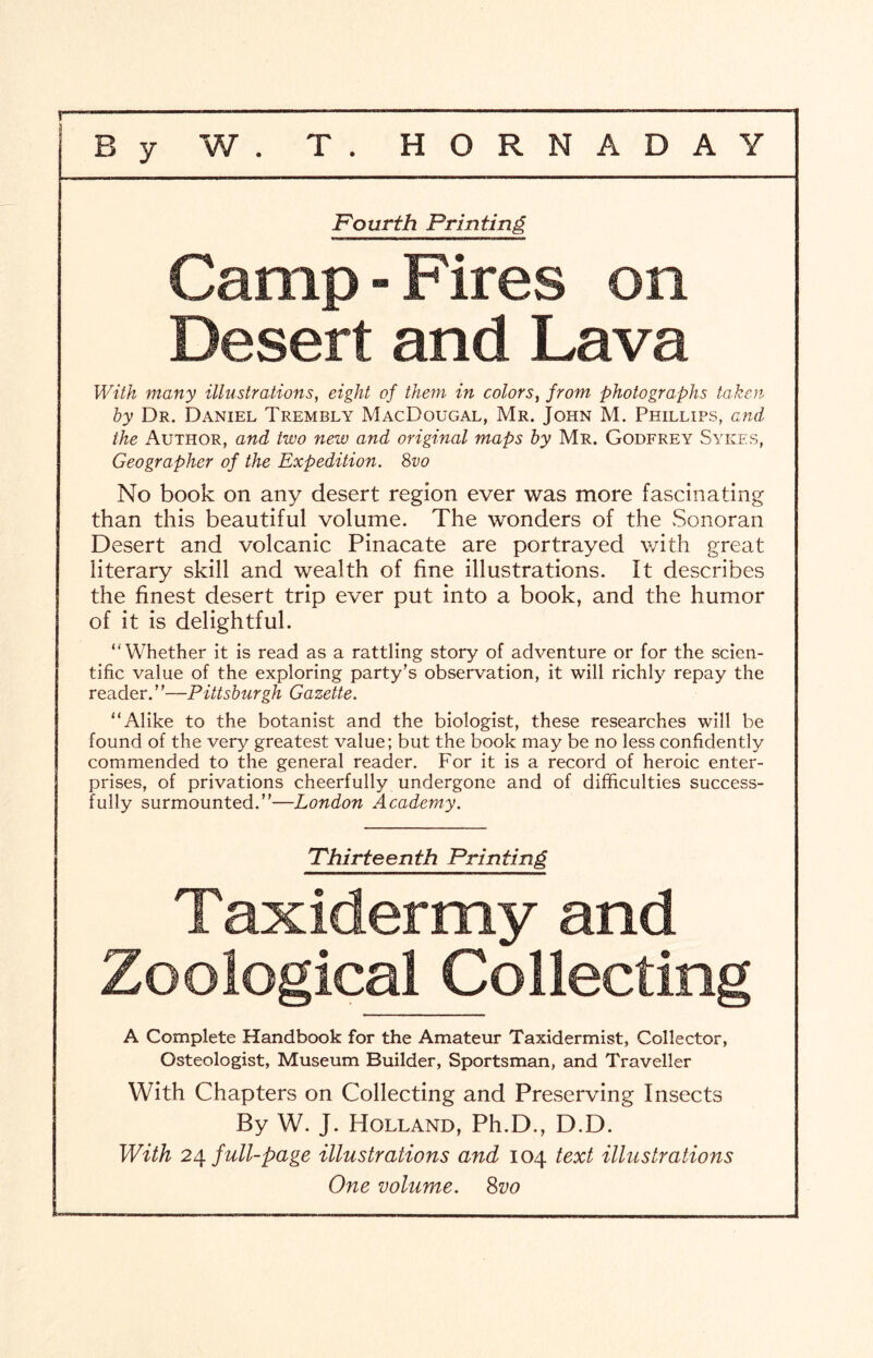 Fourth Printing Camp-Fires on Desert and Lava With many illustrations, eight of them in colors, from photographs taken by Dr. Daniel Trembly MacDougal, Mr. John M. Phillips, and the Author, and two new and original maps by Mr. Godfrey Sykes, Geographer of the Expedition. 8vo No book on any desert region ever was more fascinating than this beautiful volume. The wonders of the Sonoran Desert and volcanic Pinacate are portrayed with great literary skill and wealth of fine illustrations. It describes the finest desert trip ever put into a book, and the humor of it is delightful. “Whether it is read as a rattling story of adventure or for the scien- tific value of the exploring party’s observation, it will richly repay the reader.”—Pittsburgh Gazette. “Alike to the botanist and the biologist, these researches will be found of the very greatest value; but the book may be no less confidently commended to the general reader. For it is a record of heroic enter- prises, of privations cheerfully undergone and of difficulties success- fully surmounted.”—London Academy. Thirteenth Printing Taxidermy and Zoological Collecting A Complete Handbook for the Amateur Taxidermist, Collector, Osteologist, Museum Builder, Sportsman, and Traveller With Chapters on Collecting and Preserving Insects By W. J. Holland, Ph.D., D.D. With 24 full-page illustrations and 104 text illustrations One volume. 8vo