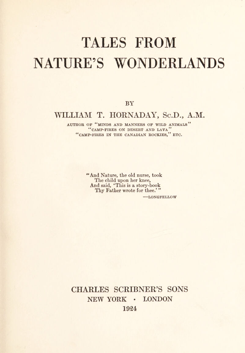 NATURE’S WONDERLANDS BY WILLIAM T. HORNADAY, Sc.D., A.M. AUTHOR OF “MINDS AND MANNERS OF WILD ANIMALS” “CAMP-FIRES ON DESERT and lava” “CAMP-FIRES IN THE CANADIAN ROCKIES,” ETC. “And Nature, the old nurse, took The child upon her knee. And said, ‘This is a story-book Thy Father wrote for thee.’ ” —LONGFELLOW CHARLES SCRIBNER’S SONS NEW YORK • LONDON 1924