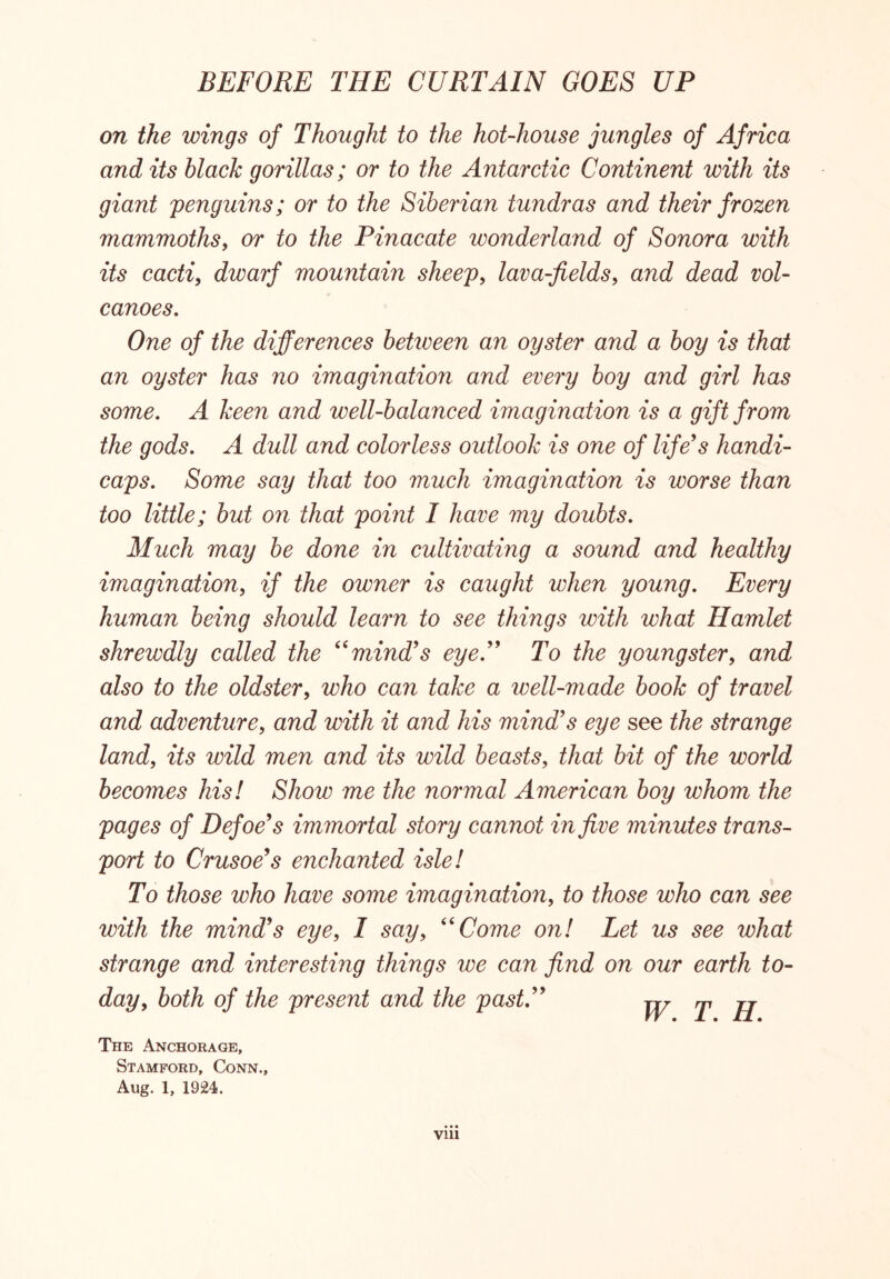 on the wings of Thought to the hot-house jungles of Africa and its black gorillas; or to the Antarctic Continent with its giant penguins; or to the Siberian tundras and their frozen mammoths, or to the Pinacate wonderland of Sonora with its cacti, dwarf mountain sheep, lava-fields, and dead vol- canoes. One of the differences betiveen an oyster and a boy is that an oyster has no imagination and every boy and girl has some. A keen and well-balanced imagination is a gift from the gods. A dull and colorless outlook is one of life's handi- caps. Some say that too much imagination is worse than too little; but on that point I have my doubts. Much may be done in cultivating a sound and healthy imagination, if the owner is caught when young. Every human being should learn to see things with what Hamlet shrewdly called the “mind's eye. To the youngster, and also to the oldster, who can take a well-made book of travel and adventure, and with it and his mind's eye see the strange land, its wild men and its wild beasts, that bit of the world becomes his! Show me the normal American boy whom the pages of Defoe's immortal story cannot in five minutes trans- port to Crusoe's enchanted isle! To those who have some imagination, to those who can see with the mind's eye, I say, “Come on! Let us see what strange and interesting things we can find on our earth to- day, both of the present and the past. W T H The Anchorage, Stamford, Conn., Aug. 1, 1924. Vlll