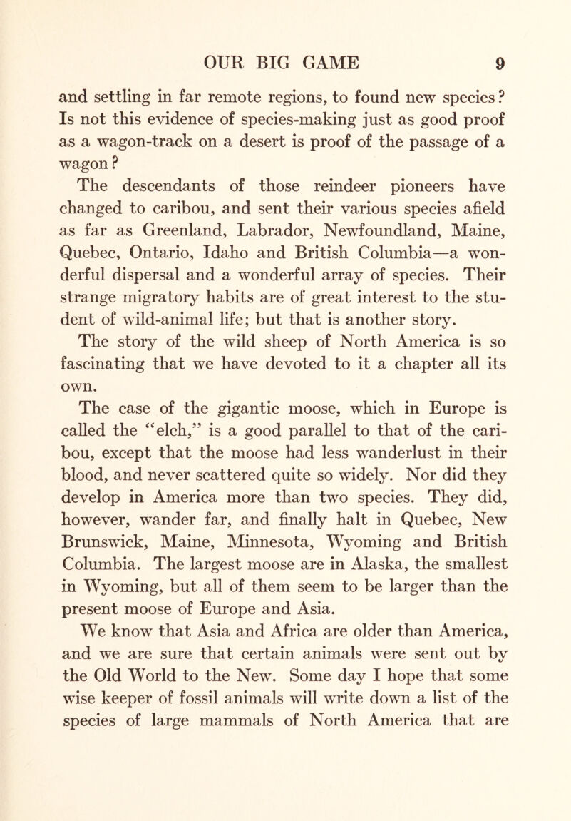 and settling in far remote regions, to found new species ? Is not this evidence of species-making just as good proof as a wagon-track on a desert is proof of the passage of a wagon ? The descendants of those reindeer pioneers have changed to caribou, and sent their various species afield as far as Greenland, Labrador, Newfoundland, Maine, Quebec, Ontario, Idaho and British Columbia—a won- derful dispersal and a wonderful array of species. Their strange migratory habits are of great interest to the stu- dent of wild-animal life; but that is another story. The story of the wild sheep of North America is so fascinating that we have devoted to it a chapter all its own. The case of the gigantic moose, which in Europe is called the “elch,” is a good parallel to that of the cari- bou, except that the moose had less wanderlust in their blood, and never scattered quite so widely. Nor did they develop in America more than two species. They did, however, wander far, and finally halt in Quebec, New Brunswick, Maine, Minnesota, Wyoming and British Columbia. The largest moose are in Alaska, the smallest in Wyoming, but all of them seem to be larger than the present moose of Europe and Asia. We know that Asia and Africa are older than America, and we are sure that certain animals were sent out by the Old World to the New. Some day I hope that some wise keeper of fossil animals will write down a list of the species of large mammals of North America that are