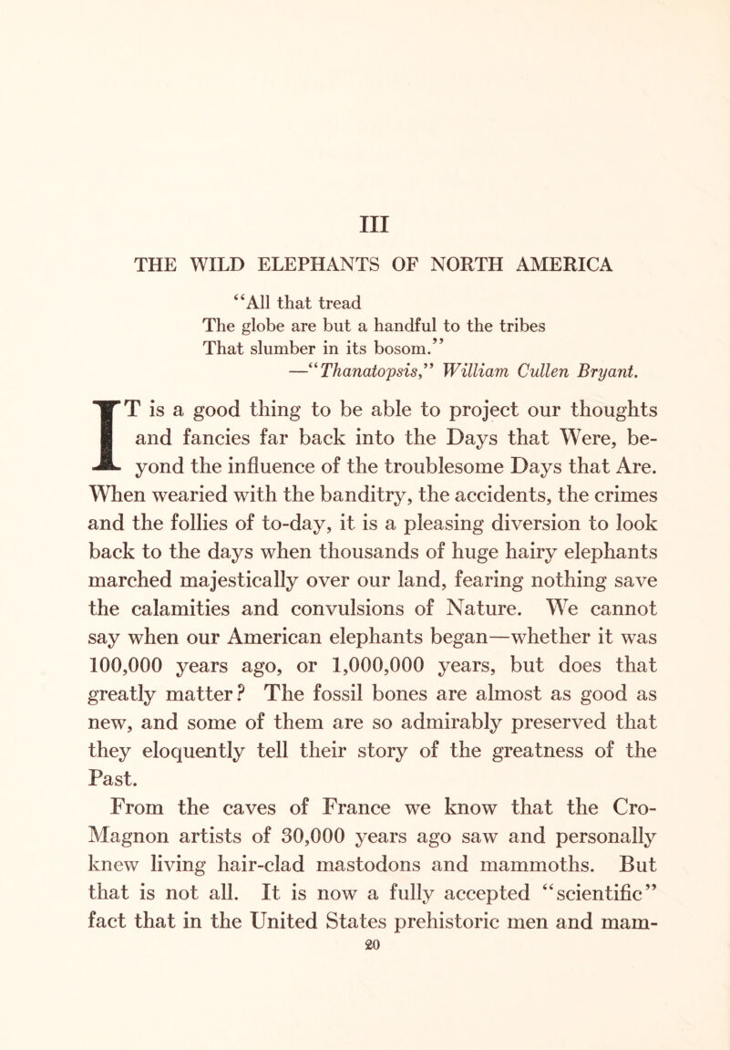 Ill THE WILD ELEPHANTS OF NORTH AMERICA “All that tread The globe are but a handful to the tribes That slumber in its bosom/’ —“ThanatopsisWilliam Cullen Bryant. IT is a good thing to be able to project our thoughts and fancies far back into the Days that Were, be- yond the influence of the troublesome Days that Are. When wearied with the banditry, the accidents, the crimes and the follies of to-day, it is a pleasing diversion to look back to the days when thousands of huge hairy elephants marched majestically over our land, fearing nothing save the calamities and convulsions of Nature. We cannot say when our American elephants began—whether it was 100,000 years ago, or 1,000,000 years, but does that greatly matter? The fossil bones are almost as good as new, and some of them are so admirably preserved that they eloquently tell their story of the greatness of the Past. From the caves of France we know that the Cro- Magnon artists of 30,000 years ago saw and personally knew living hair-clad mastodons and mammoths. But that is not all. It is now a fully accepted “scientific” fact that in the United States prehistoric men and mam-