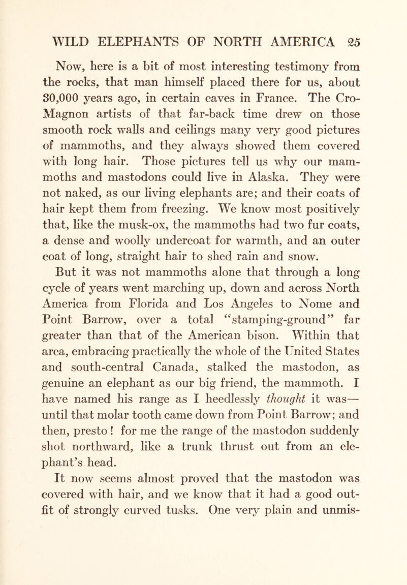 Now, here is a bit of most interesting testimony from the rocks, that man himself placed there for us, about 30,000 years ago, in certain caves in France. The Cro- Magnon artists of that far-back time drew on those smooth rock walls and ceilings many very good pictures of mammoths, and they always showed them covered with long hair. Those pictures tell us why our mam- moths and mastodons could live in Alaska. They were not naked, as our living elephants are; and their coats of hair kept them from freezing. We know most positively that, like the musk-ox, the mammoths had two fur coats, a dense and woolly undercoat for warmth, and an outer coat of long, straight hair to shed rain and snow. But it was not mammoths alone that through a long cycle of years went marching up, down and across North America from Florida and Los Angeles to Nome and Point Barrow, over a total “stamping-ground” far greater than that of the American bison. Within that area, embracing practically the whole of the United States and south-central Canada, stalked the mastodon, as genuine an elephant as our big friend, the mammoth. I have named his range as I heedlessly thought it was— until that molar tooth came down from Point Barrow; and then, presto ! for me the range of the mastodon suddenly shot northward, like a trunk thrust out from an ele- phant’s head. It now seems almost proved that the mastodon was covered with hair, and we know that it had a good out- fit of strongly curved tusks. One very plain and unmis-