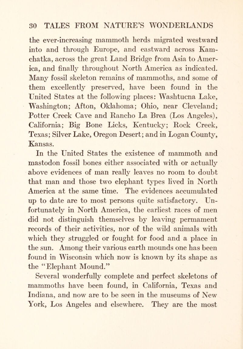 the ever-increasing mammoth herds migrated westward into and through Europe, and eastward across Kam- chatka, across the great Land Bridge from Asia to Amer- ica, and finally throughout North America as indicated. Many fossil skeleton remains of mammoths, and some of them excellently preserved, have been found in the United States at the following places: Washtucna Lake, Washington; Afton, Oklahoma; Ohio, near Cleveland; Potter Creek Cave and Rancho La Brea (Los Angeles), California; Big Bone Licks, Kentucky; Rock Creek, Texas; Silver Lake, Oregon Desert; and in Logan County, Kansas. In the United States the existence of mammoth and mastodon fossil bones either associated with or actually above evidences of man really leaves no room to doubt that man and those two elephant types lived in North America at the same time. The evidences accumulated up to date are to most persons quite satisfactory. Un- fortunately in North America, the earliest races of men did not distinguish themselves by leaving permament records of their activities, nor of the wild animals with which they struggled or fought for food and a place in the sun. Among their various earth mounds one has been found in Wisconsin which now is known by its shape as the “Elephant Mound.” Several wonderfully complete and perfect skeletons of mammoths have been found, in California, Texas and Indiana, and now are to be seen in the museums of New York, Los Angeles and elsewhere. They are the most