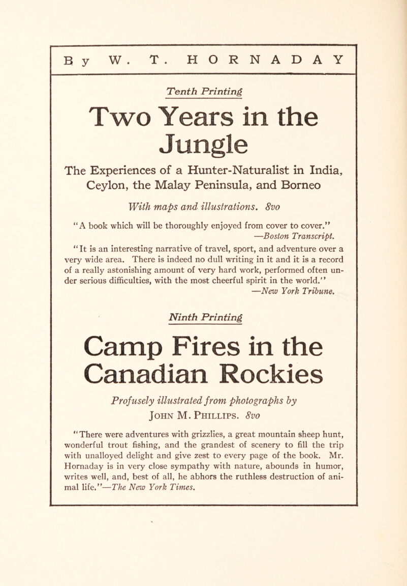 'Tenth Printing Two Years in the le The Experiences of a Hunter-Naturalist in India, Ceylon, the Malay Peninsula, and Borneo With maps and illustrations. 8vo “A book which will be thoroughly enjoyed from cover to cover.” —Boston Transcript. “It is an interesting narrative of travel, sport, and adventure over a very wide area. There is indeed no dull writing in it and it is a record of a really astonishing amount of very hard work, performed often un- der serious difficulties, with the most cheerful spirit in the world.” —New York Tribune. Ninth Printing Camp Fires in the Canadian Rockies Profusely illustrated from photographs by John M. Phillips. 8vo “There were adventures with grizzlies, a great mountain sheep hunt, wonderful trout fishing, and the grandest of scenery to fill the trip with unalloyed delight and give zest to every page of the book. Mr. Hornaday is in very close sympathy with nature, abounds in humor, writes well, and, best of all, he abhors the ruthless destruction of ani- mal life.”—The New York Times.