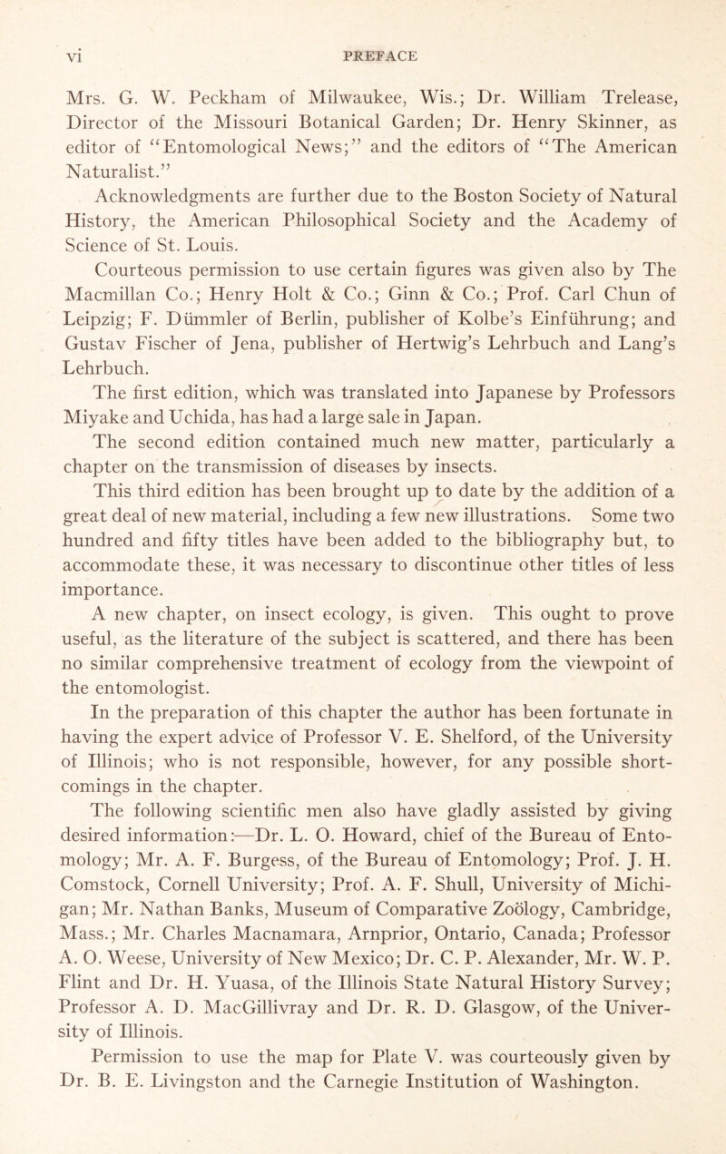 Mrs. G. W. Peckham of Milwaukee, Wis.; Dr. William Trelease, Director of the Missouri Botanical Garden; Dr. Henry Skinner, as editor of “Entomological News;” and the editors of “The American Naturalist.” Acknowledgments are further due to the Boston Society of Natural History, the American Philosophical Society and the Academy of Science of St. Louis. Courteous permission to use certain figures was given also by The Macmillan Co.; Henry Holt & Co.; Ginn & Co.; Prof. Carl Chun of Leipzig; F. Diimmler of Berlin, publisher of Kolbe’s Einfuhrung; and Gustav Fischer of Jena, publisher of Hertwig’s Lehrbuch and Lang’s Lehrbuch. The first edition, which was translated into Japanese by Professors Miyake and Uchida, has had a large sale in Japan. The second edition contained much new matter, particularly a chapter on the transmission of diseases by insects. This third edition has been brought up to date by the addition of a great deal of new material, including a few new illustrations. Some two hundred and fifty titles have been added to the bibliography but, to accommodate these, it was necessary to discontinue other titles of less importance. A new chapter, on insect ecology, is given. This ought to prove useful, as the literature of the subject is scattered, and there has been no similar comprehensive treatment of ecology from the viewpoint of the entomologist. In the preparation of this chapter the author has been fortunate in having the expert advice of Professor V. E. Shelford, of the University of Illinois; who is not responsible, however, for any possible short- comings in the chapter. The following scientific men also have gladly assisted by giving desired information:—Dr. L. O. Howard, chief of the Bureau of Ento- mology; Mr. A. F. Burgess, of the Bureau of Entomology; Prof. J. H. Comstock, Cornell University; Prof. A. F. Shull, University of Michi- gan; Mr. Nathan Banks, Museum of Comparative Zoology, Cambridge, Mass.; Mr. Charles Macnamara, Arnprior, Ontario, Canada; Professor A. O. Weese, University of New Mexico; Dr. C. P. Alexander, Mr. W. P. Flint and Dr. H. Yuasa, of the Illinois State Natural History Survey; Professor A. D. MacGillivray and Dr. R. D. Glasgow, of the Univer- sity of Illinois. Permission to use the map for Plate V. was courteously given by Dr. B. E. Livingston and the Carnegie Institution of Washington.
