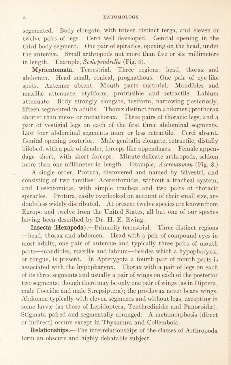 segmented. Body elongate, with fifteen distinct terga, and eleven or twelve pairs of legs. Cerci well developed. Genital opening in the third body segment. One pair of spiracles, opening on the head, under the antennae. Small arthropods not more than five or six millimeters in length. Example, Scolopendrella (Fig. 6). Myrientomata.—Terrestrial. Three regions: head, thorax and abdomen. Head small, conical, prognathous. One pair of eye-like spots. Antennae absent. Mouth parts suctorial. Mandibles and maxillae attenuate, styliform, protrusible and retractile. Labium attenuate. Body strongly elongate, fusiform, narrowing posteriorly, fifteen-segmented in adults. Thorax distinct from abdomen; prothorax shorter than meso- or metathorax. Three pairs of thoracic legs, and a pair of vestigial legs on each of the first three abdominal segments. Last four abdominal segments more or less retractile. Cerci absent. Genital opening posterior. Male genitalia elongate, retractile, distally bilobed, with a pair of slender, forceps-like appendages. Female appen- dage short, with short forceps. Minute delicate arthropods, seldom more than one millimeter in length. Example, Acerentomon (Fig. 8.) A single order, Protura, discovered and named by Silvestri, and consisting of two families: Acerentomidse, without a tracheal system, and Eosentomidae, with simple tracheae and two pairs of thoracic spiracles. Protura, easily overlooked on account of their small size, are doubtless widely distributed. At present twelve species are known from Europe and twelve from the United States, all but one of our species having been described by Dr. H. E. Ewing. Insecta (Hexapoda).—Primarily terrestrial. Three distinct regions —head, thorax and abdomen. Head with a pair of compound eyes in most adults, one pair of antennas and typically three pairs of mouth parts—mandibles, maxillae and labium—besides which a hypopharynx, or tongue, is present. In Apterygota a fourth pair of mouth parts is associated with the hypopharynx. Thorax with a pair of legs on each of its three segments and usually a pair of wings on each of the posterior two segments; though there may be only one pair of wings (as in Diptera, male Coccidae and male Strepsiptera); the prothorax never bears wings. Abdomen typically with eleven segments and without legs, excepting in some larvae (as those of Lepidoptera, Tenthredinidae and Panorpidae). Stigmata paired and segmentally arranged. A metamorphosis (direct or indirect) occurs except in Thysanura and Collembola. Relationships.—The interrelationships of the classes of Arthropoda form an obscure and highly debatable subject.