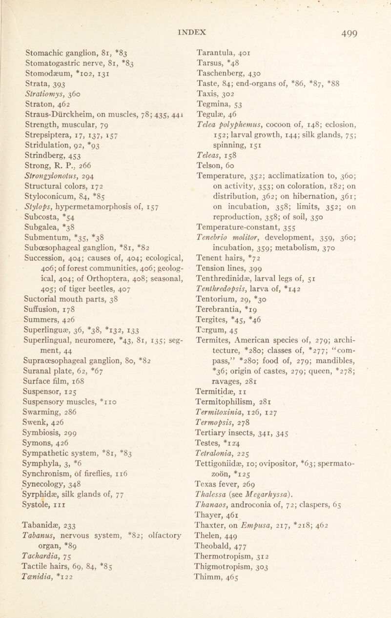 Stomachic ganglion, 81, *83 Stomatogastric nerve, 81, *83 Stomodaeum, *102, 131 Strata, 393 Stratiomys, 360 Straton, 462 Straus-Diirckheim, on muscles, 78; 435, 441 Strength, muscular, 79 Strepsiptera, 17, 137, 157 Stridulation, 92, *93 Strindberg, 453 Strong, R. P., 266 Strongylonotus, 294 Structural colors, 172 Styloconicum, 84, *85 Stylops, hypermetamorphosis of, 157 Subcosta, *54 Subgalea, *38 Submentum, *35, *38 Subcesophageal ganglion, *81, *82 Succession, 404; causes of, 404; ecological, 406; of forest communities, 406; geolog- ical, 404; of Orthoptera, 408; seasonal, 405; of tiger beetles, 407 Suctorial mouth parts, 38 Suffusion, 178 Summers, 426 Superlinguae, 36, *38, *132, 133 Superlingual, neuromere, *43, 81, 135; seg- ment, 44 Supracesophageal ganglion, 80, *82 Suranal plate, 62, *67 Surface film, 168 Suspensor, 125 Suspensory muscles, *110 Swarming, 286 Swenk, 426 Symbiosis, 299 Symons, 426 Sympathetic system, *81, *83 Symphyla, 3, *6 Synchronism, of fireflies, 116 Synecology, 348 Syrphidae, silk glands of, 77 Systole, hi Tabanidae, 233 Tabanus, nervous system, *82; olfactory organ, *89 Tachardia, 75 Tactile hairs, 69, 84, *85 Tcenidia, *122 Tarantula, 401 Tarsus, *48 Taschenberg, 430 Taste, 84; end-organs of, *86, *87, *88 Taxis, 302 Tegmina, 53 Tegulae, 46 Telea polyphemus, cocoon of, 148; eclosion, 152; larval growth, 144; silk glands, 75; spinning, 151 Teleas, 158 Telson, 60 Temperature, 352; acclimatization to, 360; on activity, 353; on coloration, 182; on distribution, 362; on hibernation, 361; on incubation, 358; limits, 352; on reproduction, 358; of soil, 350 Temperature-constant, 355 Tenebrio molitor, development, 359, 360; incubation, 359; metabolism, 370 Tenent hairs, *72 Tension lines, 399 Tenthredinidae, larval legs of, 51 Tenthredopsis, larva of, *142 Tentorium, 29, *30 Terebrantia, *19 Tergites, *45, *46 Tcrgum, 45 Termites, American species of, 279; archi- tecture, *280; classes of, *277; “com- pass,” *280; food of, 279; mandibles, *36; origin of castes, 279; queen, *278; ravages, 281 Termitidae, n Termitophilism, 281 T ermitoxinia, 126, 127 Ter mop sis, 278 Tertiary insects, 341, 345 Testes, *124 Tetralonia, 225 Tettigoniidae, 10; ovipositor, *63; spermato- zoon, *125 Texas fever, 269 T haless a (see Mcgarhyssa). Thanaos, androconia of, 72; claspers, 65 Thayer, 461 Thaxter, on Empusa, 217, *218; 462 Thelen, 449 Theobald, 477 Thermotropism, 312 Thigmotropism, 303 Thimm, 465