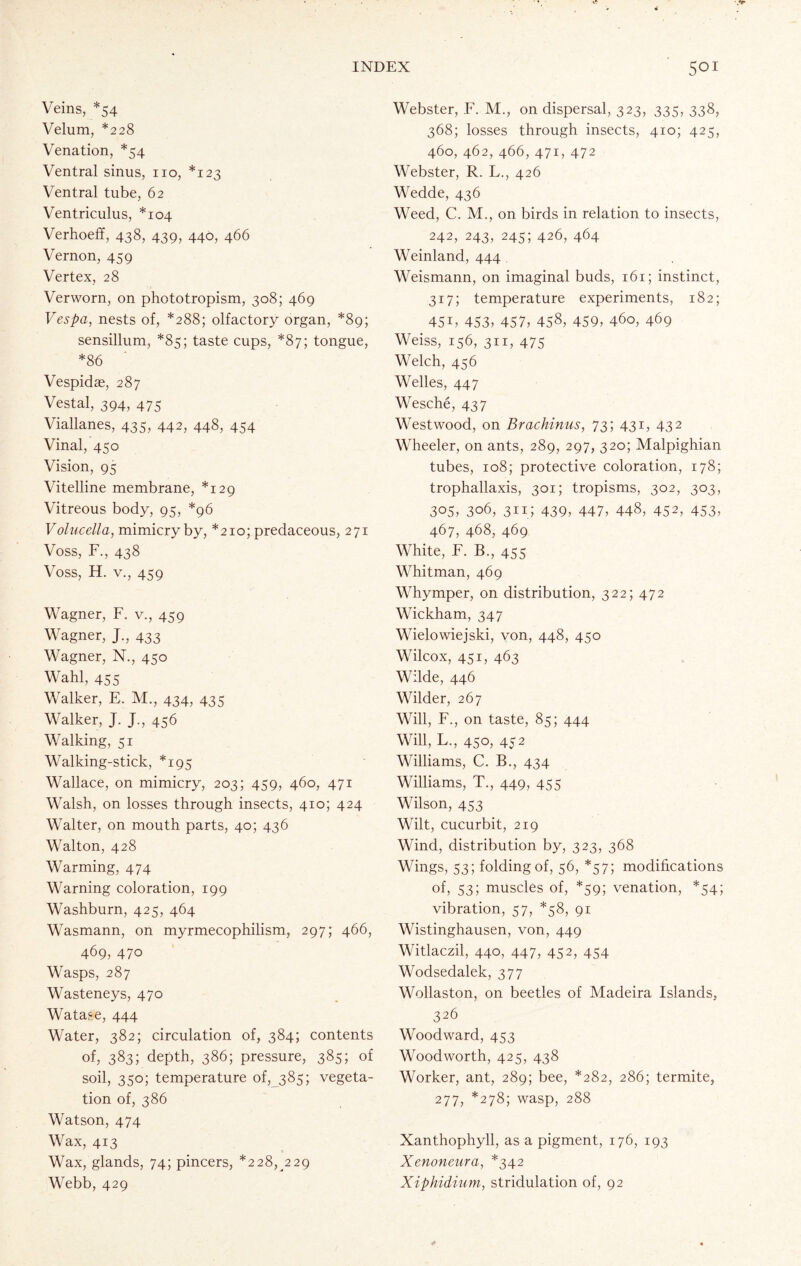 Veins, *54 Velum, *228 Venation, *54 Ventral sinus, no, *123 Ventral tube, 62 Ventriculus, *104 Verhoeff, 438, 439, 440, 466 Vernon, 459 Vertex, 28 Verworn, on phototropism, 308; 469 Vespa, nests of, *288; olfactory organ, *89; sensillum, *85; taste cups, *87; tongue, *86 Vespidae, 287 Vestal, 394, 475 Viallanes, 435, 442, 448, 454 Vinal, 450 Vision, 95 Vitelline membrane, *129 Vitreous body, 95, *96 Volucella, mimicry by, *210; predaceous, 271 Voss, F., 438 Voss, H. v., 459 Wagner, F. v., 459 Wagner, J., 433 Wagner, N., 450 Wahl, 455 Walker, E. M., 434, 435 Walker, J. J,, 456 Walking, 51 Walking-stick, *195 Wallace, on mimicry, 203; 459, 460, 471 Walsh, on losses through insects, 410; 424 Walter, on mouth parts, 40; 436 Walton, 428 Warming, 474 Warning coloration, 199 Washburn, 425, 464 Wasmann, on myrmecophilism, 297; 466, 469, 470 Wasps, 287 Wasteneys, 470 Watase, 444 Water, 382; circulation of, 384; contents of, 383; depth, 386; pressure, 385; of soil, 350; temperature of, 385; vegeta- tion of, 386 Watson, 474 Wax, 413 Wax, glands, 74; pincers, *228, 229 Webb, 429 Webster, F. M., on dispersal, 323, 335, 338, 368; losses through insects, 410; 425, 460, 462, 466, 471, 472 Webster, R. L., 426 Wedde, 436 Weed, C. M., on birds in relation to insects, 242, 243, 245; 426, 464 Weinland, 444 Weismann, on imaginal buds, 161; instinct, 317; temperature experiments, 182; 451, 453, 457, 458, 459, 460, 469 Weiss, 156, 311, 475 Welch, 456 Welles, 447 Wesche, 437 Westwood, on Brachinus, 73; 431, 432 Wheeler, on ants, 289, 297, 320; Malpighian tubes, 108; protective coloration, 178; trophallaxis, 301; tropisms, 302, 303, 305, 3o6, 311; 439, 447, 448, 452, 453, 467, 468, 469 White, F. B., 455 Whitman, 469 Whymper, on distribution, 322; 472 Wickham, 347 Wielowiejski, von, 448, 450 Wilcox, 451, 463 Wilde, 446 Wilder, 267 Will, F., on taste, 85; 444 Will, L., 450, 452 Williams, C. B., 434 Williams, T., 449, 455 Wilson, 453 Wilt, cucurbit, 219 Wind, distribution by, 323, 368 Wings, 53; folding of, 56, *57; modifications of, 53; muscles of, *59; venation, *54; vibration, 57, *58, 91 Wistinghausen, von, 449 Witlaczil, 440, 447, 452, 454 Wodsedalek, 377 Wollaston, on beetles of Madeira Islands, 326 Woodward, 453 Woodworth, 425, 438 Worker, ant, 289; bee, *282, 286; termite, 277, *278; wasp, 288 Xanthophyll, as a pigment, 176, 193 Xenoneura, *342 Xiphidium, stridulation of, 92