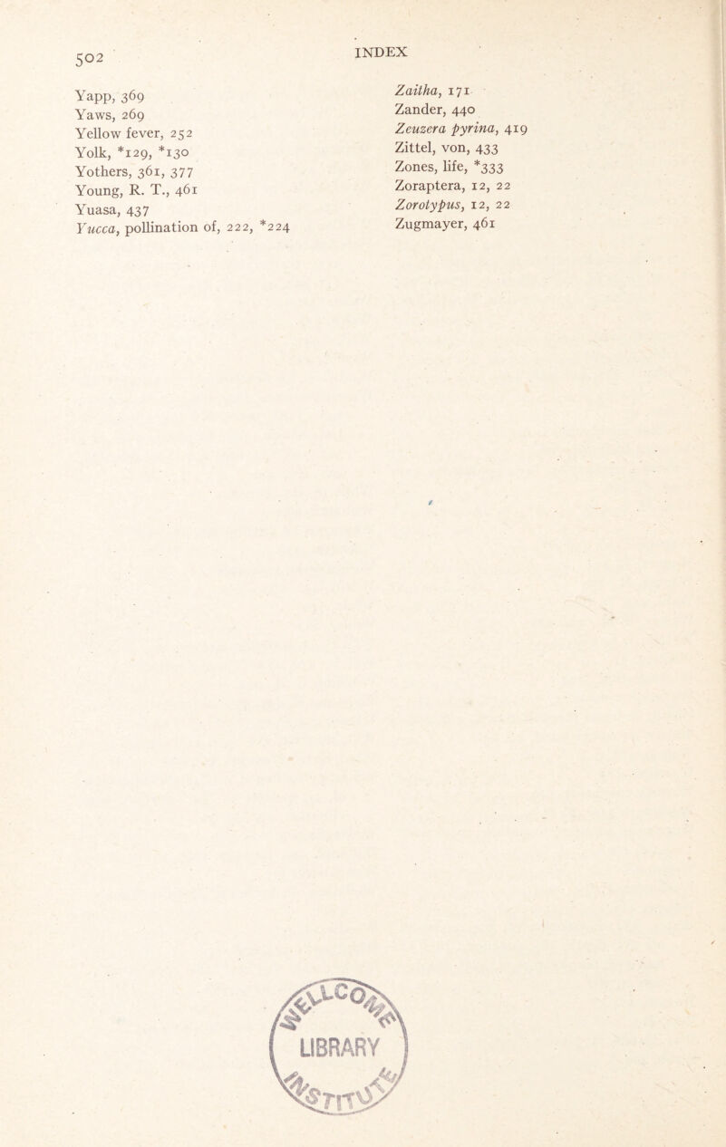 Yapp, 369 Yaws, 269 Yellow fever, 252 Yolk, *129, *130 Yothers, 361, 377 Young, R. T., 461 Yuasa, 437 Yucca, pollination of, 222, *224 Zaitha, 171 Zander, 440 Zeuzera pyrina, 419 Zittel, von, 433 Zones, life, *333 Zoraptera, 12, 22 Zorotypus, 12, 22 Zugmayer, 461