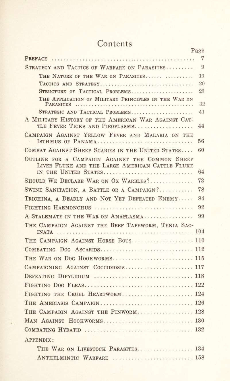 Contents Page Preface 7 Strategy and Tactics of Warfare on Parasites 9 The Nature of the War on Parasites 11 Tactics and Strategy 20 Structure of Tactical Problems 23 The Application of Military Principles in the War on Parasites 32 Strategic and Tactical Problems 41 A Military History of the American War Against Cat- tle Fever Ticks and Piroplasms 44 Campaign Against Yellow Fever and Malaria on the Isthmus of Panama 56 Combat Against Sheep Scabies in the United States. ... 60 Outline for a Campaign Against the Common Sheep Liver Fluke and the Large American Cattle Fluke in the United States 64 Should We Declare War on Ox Warbles? 73 Swine Sanitation, a Battle or a Campaign? 78 Trichina, a Deadly and Not Yet Defeated Enemy 84 Fighting Haemonchus 92 A Stalemate in the War on Anaplasma 99 The Campaign Against the Beef Tapeworm, Tenia Sag- INATA 104 The Campaign Against Horse Bots 110 Combating Dog Ascarids 112 The War on Dog Hookworms 115 Campaigning Against Coccidiosis 117 Defeating Dipylidium 118 Fighting Dog Fleas 122 Fighting the Cruel Heartworm 124 The Amebiasis Campaign 126 The Campaign Against the Pinworm 128 Man Against Hookworms 130 Combating Hydatid 132 Appendix : The War on Livestock Parasites 134 Anthelmintic Warfare 158