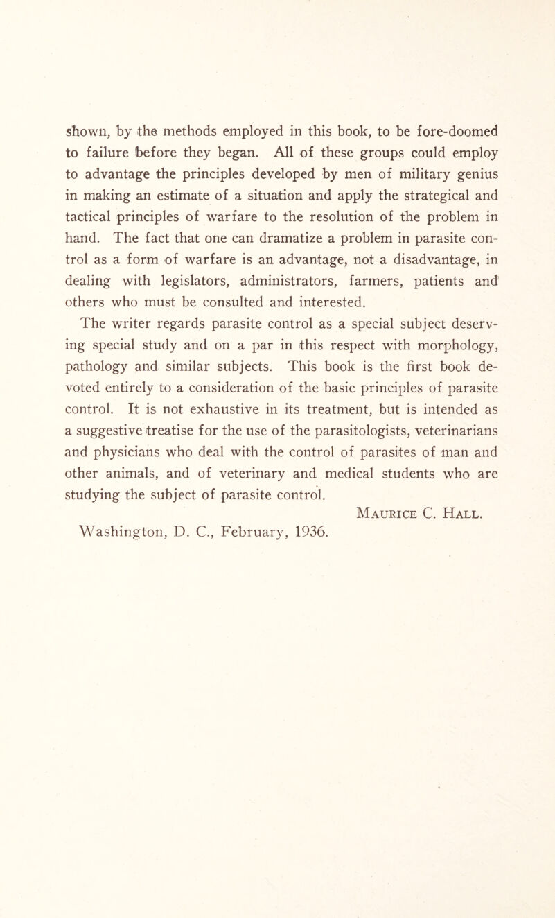 shown, by the methods employed in this book, to be fore-doomed to failure before they began. All of these groups could employ to advantage the principles developed by men of military genius in making an estimate of a situation and apply the strategical and tactical principles of warfare to the resolution of the problem in hand. The fact that one can dramatize a problem in parasite con- trol as a form of warfare is an advantage, not a disadvantage, in dealing with legislators, administrators, farmers, patients and others who must be consulted and interested. The writer regards parasite control as a special subject deserv- ing special study and on a par in this respect with morphology, pathology and similar subjects. This book is the first book de- voted entirely to a consideration of the basic principles of parasite control. It is not exhaustive in its treatment, but is intended as a suggestive treatise for the use of the parasitologists, veterinarians and physicians who deal with the control of parasites of man and other animals, and of veterinary and medical students who are studying the subject of parasite control. Maurice C. Hall. Washington, D. C., February, 1936.