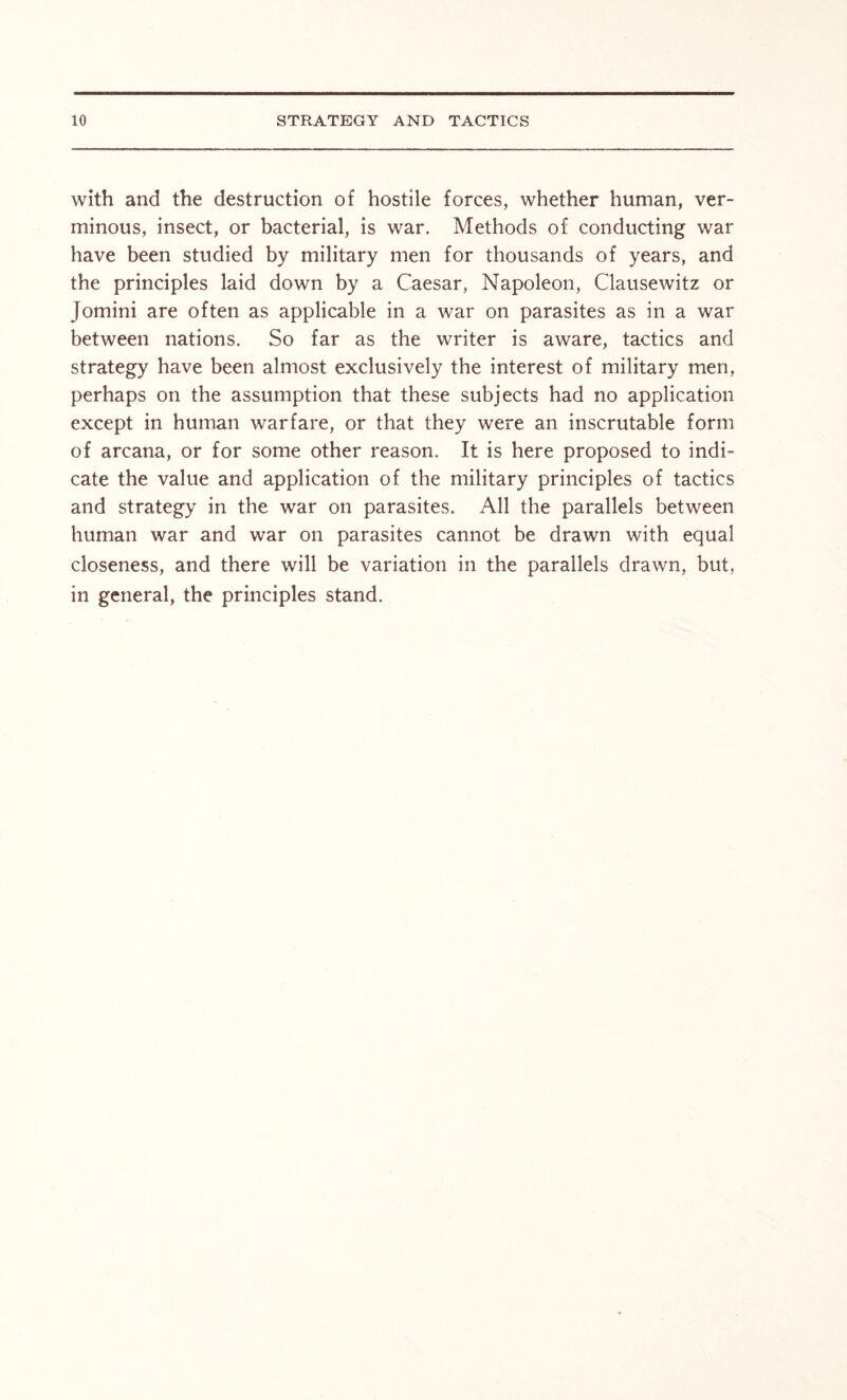 with and the destruction of hostile forces, whether human, ver- minous, insect, or bacterial, is war. Methods of conducting war have been studied by military men for thousands of years, and the principles laid down by a Caesar, Napoleon, Clausewitz or Jomini are often as applicable in a war on parasites as in a war between nations. So far as the writer is aware, tactics and strategy have been almost exclusively the interest of military men, perhaps on the assumption that these subjects had no application except in human warfare, or that they were an inscrutable form of arcana, or for some other reason. It is here proposed to indi- cate the value and application of the military principles of tactics and strategy in the war on parasites. All the parallels between human war and war on parasites cannot be drawn with equal closeness, and there will be variation in the parallels drawn, but, in general, the principles stand.