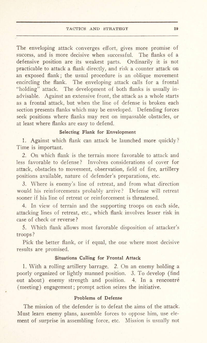 The enveloping attack converges effort, gives more promise of success, and is more decisive when successful. The flanks of a defensive position are its weakest parts. Ordinarily it is not practicable to attack a flank directly, and risk a counter attack on an exposed flank; the usual procedure is an oblique movement encircling the flank. The enveloping attack calls for a frontal “holding” attack. The development of both flanks is usually in- advisable. Against an extensive front, the attack as a whole starts as a frontal attack, but when the line of defense is broken each section presents flanks which may be enveloped. Defending forces seek positions where flanks may rest on impassable obstacles, or at least where flanks are easy to defend. Selecting Flank for Envelopment 1. Against which flank can attack be launched more quickly? Time is important. 2. On which flank is the terrain more favorable to attack and less favorable to defense? Involves considerations of cover for attack, obstacles to movement, observation, field of fire, artillery positions available, nature of defender’s preparations, etc. 3. Where is enemy’s line of retreat, and from what direction would his reinforcements probably arrive? Defense will retreat sooner if his line of retreat or reinforcement is threatened. 4. In view of terrain and the supporting troops on each side, attacking lines of retreat, etc., which flank involves lesser risk in case of check or reverse? 5. Which flank allows most favorable disposition of attacker’s troops? Pick the better flank, or if equal, the one where most decisive results are promised. Situations Calling for Frontal Attack 1. With a rolling artillery barrage. 2. On an enemy holding a poorly organized or lightly manned position. 3. To develop (find out about) enemy strength and position. 4. In a rencontre (meeting) engagement; prompt action seizes the initiative. Problems of Defense The mission of the defender is to defeat the aims of the attack. Must learn enemy plans, assemble forces to oppose him, use ele- ment of surprise in assembling force, etc. Mission is usually not