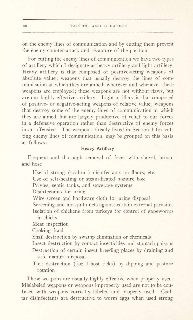 on the enemy lines of communication and by cutting them prevent the enemy counter-attack and recapture of the position. For cutting the enemy lines of communication we have two types of artillery which I designate as heavy artillery and light artillery. Heavy artillery is that composed of positive-acting weapons of absolute value; weapons that usually destroy the lines of com- munication at which they are aimed, wherever and whenever these weapons are employed; these weapons are not without flaws, but are our highly effective artillery. Light artillery is that composed of positive- or negative-acting weapons of relative value; weapons that destroy some of the enemy lines of communication at which they are aimed, but are largely productive of relief to our forces in a defensive operation rather than destructive of enemy forces in an offensive. The weapons already listed in Section I for cut- ting enemy lines of communication, may be grouped on this basis as follows: Heavy Artillery Frequent and thorough removal of feces with shovel, broom and hose Use of strong (coal-tar) disinfectants on floors, etc. Use of self-heating or steam-heated manure box Privies, septic tanks, and sewerage systems Disinfectants for urine Wire screen and hardware cloth for urine disposal Screening and mosquito nets against certain external parasites Isolation of chickens from turkeys for control of gapeworms in chicks Meat inspection Cooking food Snail destruction by swamp elimination or chemicals Insect destruction by contact insecticides and stomach poisons Destruction of certain insect breeding places by draining and safe manure disposal Tick destruction (for 1-host ticks) by dipping and pasture rotation These weapons are usually highly effective when properly used. Mislabeled weapons or weapons improperly used are not to be con- fused with weapons correctly labeled and properly used. Coal- tar disinfectants are destructive to worm eggs when used strong