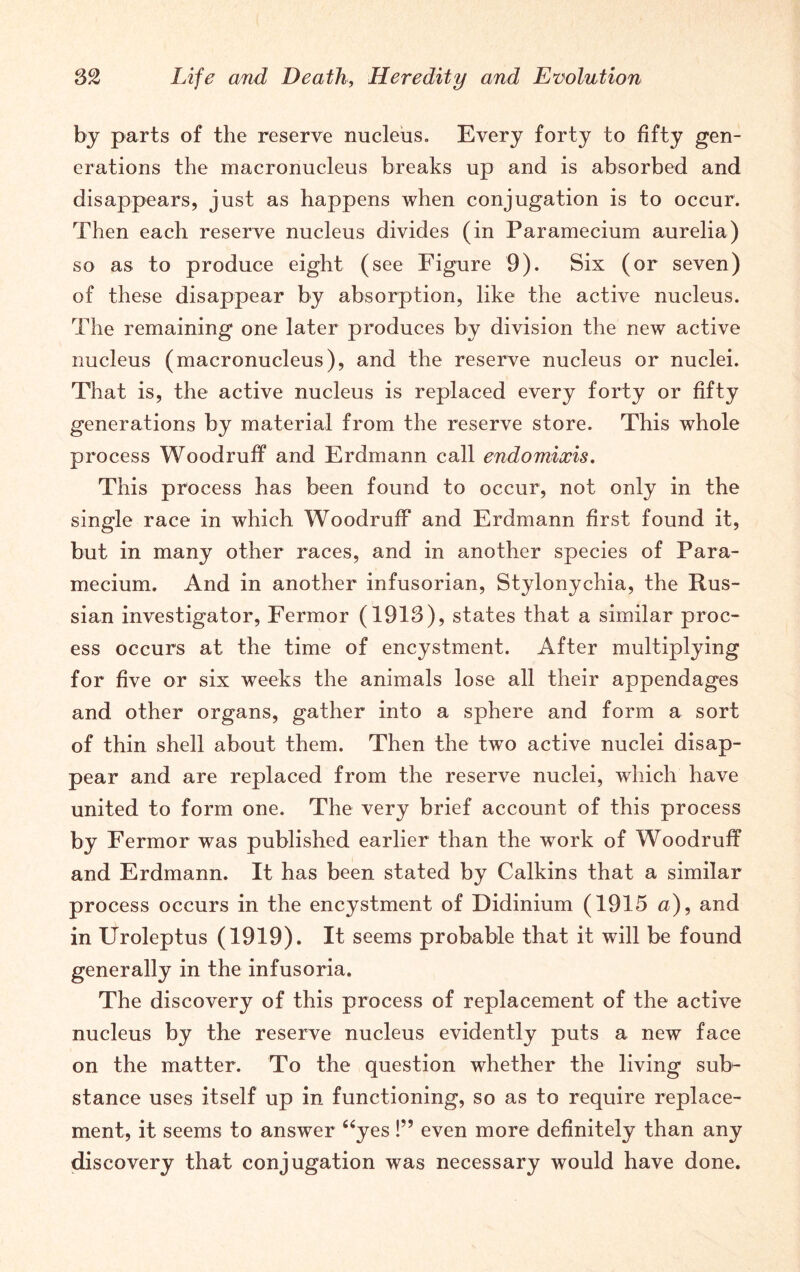 by parts of the reserve nucleus. Every forty to fifty gen- erations the macronucleus breaks up and is absorbed and disappears, just as happens when conjugation is to occur. Then each reserve nucleus divides (in Paramecium aurelia) so as to produce eight (see Figure 9). Six (or seven) of these disappear by absorption, like the active nucleus. The remaining one later produces by division the new active nucleus (macronucleus), and the reserve nucleus or nuclei. That is, the active nucleus is replaced every forty or fifty generations by material from the reserve store. This whole process Woodruff and Erdmann call endomixis. This process has been found to occur, not only in the single race in which Woodruff and Erdmann first found it, but in many other races, and in another species of Para- mecium. And in another infusorian, Stylonychia, the Rus- sian investigator, Fermor (1913), states that a similar proc- ess occurs at the time of encystment. After multiplying for five or six weeks the animals lose all their appendages and other organs, gather into a sphere and form a sort of thin shell about them. Then the two active nuclei disap- pear and are replaced from the reserve nuclei, which have united to form one. The very brief account of this process by Fermor was published earlier than the work of Woodruff and Erdmann. It has been stated by Calkins that a similar process occurs in the encystment of Didinium (1915 a), and in Uroleptus (1919). It seems probable that it will be found generally in the infusoria. The discovery of this process of replacement of the active nucleus by the reserve nucleus evidently puts a new face on the matter. To the question whether the living sub- stance uses itself up in functioning, so as to require replace- ment, it seems to answer “yes!” even more definitely than any discovery that conjugation was necessary would have done.