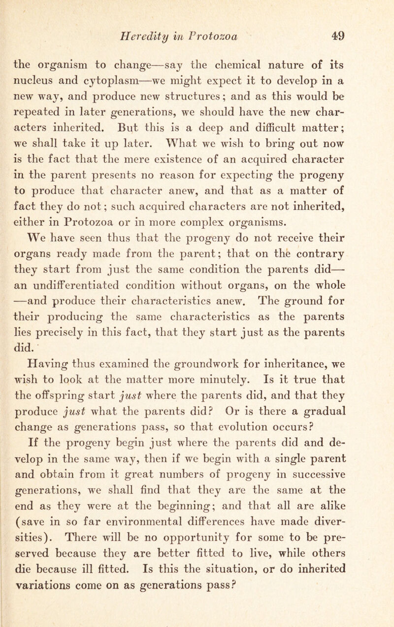 the organism to change—say the chemical nature of its nucleus and cytoplasm—we might expect it to develop in a new way, and produce new structures; and as this would be repeated in later generations, we should have the new char- acters inherited. But this is a deep and difficult matter; we shall take it up later. What we wish to bring out now is the fact that the mere existence of an acquired character in the parent presents no reason for expecting the progeny to produce that character anew, and that as a matter of fact they do not; such acquired characters are not inherited, either in Protozoa or in more complex organisms. We have seen thus that the progeny do not receive their organs ready made from the parent; that on the contrary they start from just the same condition the parents did— an undifferentiated condition without organs, on the whole —and produce their characteristics anew. The ground for their producing the same characteristics as the parents lies precisely in this fact, that they start just as the parents did.' Having thus examined the groundwork for inheritance, we wish to look at the matter more minutely. Is it true that the offspring start just where the parents did, and that they produce just what the parents did? Or is there a gradual change as generations pass, so that evolution occurs? If the progeny begin just where the parents did and de- velop in the same wTay, then if we begin with a single parent and obtain from it great numbers of progeny in successive generations, wre shall find that they are the same at the end as they were at the beginning; and that all are alike (save in so far environmental differences have made diver- sities). There will be no opportunity for some to be pre- served because they are better fitted to live, while others die because ill fitted. Is this the situation, or do inherited variations come on as generations pass?