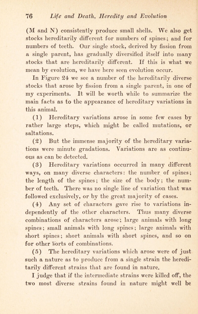 (M and N) consistently produce small shells. We also get stocks hereditarily different for numbers of spines; and for numbers of teeth. Our single stock, derived by fission from a single parent, has gradually diversified itself into many stocks that are hereditarily different. If this is what we mean by evolution, we have here seen evolution occur. In Figure 21 we see a number of the hereditarily diverse stocks that arose by fission from a single parent, in one of my experiments. It will be worth while to summarize the main facts as to the appearance of hereditary variations in this animal. (1) Hereditary variations arose in some few cases by rather large steps, which might be called mutations, or saltations. (2) But the immense majority of the hereditary varia- tions were minute gradations. Variations are as continu- ous as can be detected. (3) Hereditary variations occurred in many different ways, on many diverse characters: the number of spines; the length of the spines; the size of the body; the num- ber of teeth. There was no single line of variation that was followed exclusively, or by the great majority of cases. (4) Any set of characters gave rise to variations in- dependently of the other characters. Thus many diverse combinations of characters arose; large animals with long spines; small animals with long spines; large animals with short spines; short animals with short spines, and so on for other sorts of combinations. (5) The hereditary variations which arose were of just such a nature as to produce from a single strain the heredi- tarily different strains that are found in nature. I judge that if the intermediate strains were killed off, the two most diverse strains found in nature might well be