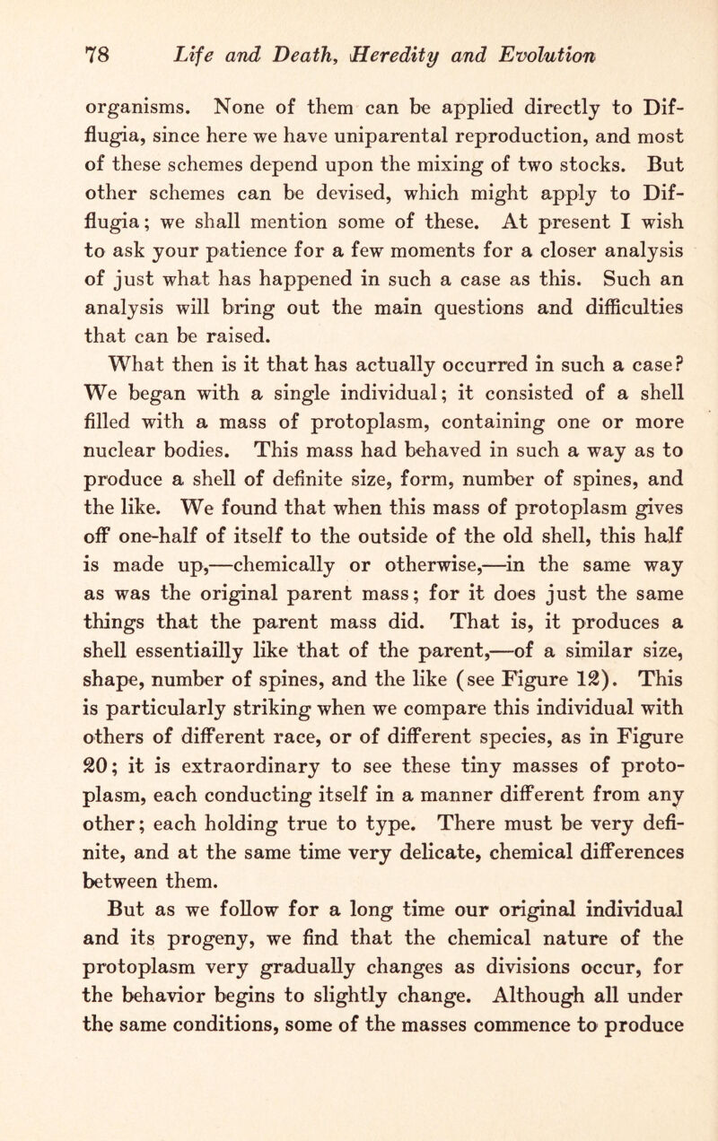 organisms. None of them can be applied directly to Dif- flugia, since here we have uniparental reproduction, and most of these schemes depend upon the mixing of two stocks. But other schemes can be devised, which might apply to Dif- flugia; we shall mention some of these. At present I wish to ask your patience for a few moments for a closer analysis of just what has happened in such a case as this. Such an analysis will bring out the main questions and difficulties that can be raised. What then is it that has actually occurred in such a case? We began with a single individual; it consisted of a shell filled with a mass of protoplasm, containing one or more nuclear bodies. This mass had behaved in such a way as to produce a shell of definite size, form, number of spines, and the like. We found that when this mass of protoplasm gives off one-half of itself to the outside of the old shell, this half is made up,—chemically or otherwise,—in the same way as was the original parent mass; for it does just the same things that the parent mass did. That is, it produces a shell essentiailly like that of the parent,—of a similar size, shape, number of spines, and the like (see Figure 12). This is particularly striking when we compare this individual with others of different race, or of different species, as in Figure 20; it is extraordinary to see these tiny masses of proto- plasm, each conducting itself in a manner different from any other; each holding true to type. There must be very defi- nite, and at the same time very delicate, chemical differences between them. But as we follow for a long time our original individual and its progeny, we find that the chemical nature of the protoplasm very gradually changes as divisions occur, for the behavior begins to slightly change. Although all under the same conditions, some of the masses commence to produce
