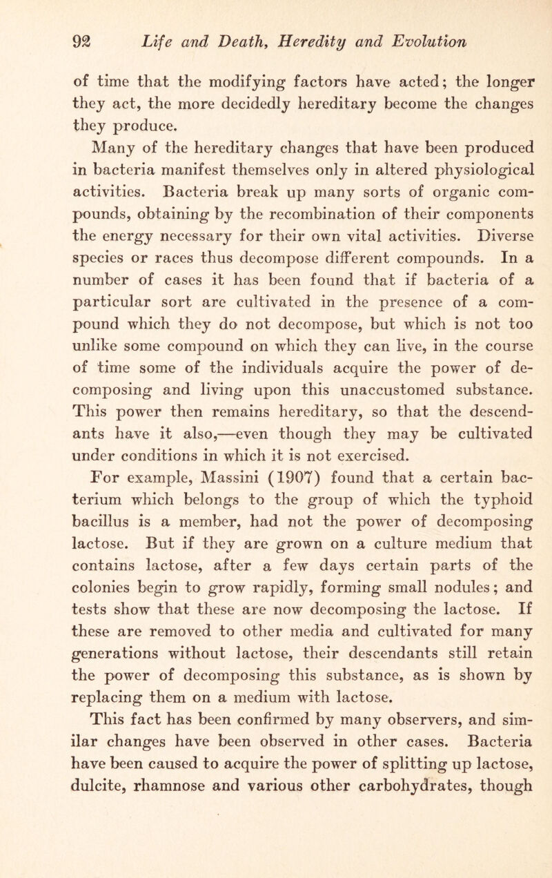 of time that the modifying factors have acted; the longer they act, the more decidedly hereditary become the changes they produce. Many of the hereditary changes that have been produced in bacteria manifest themselves only in altered physiological activities. Bacteria break up many sorts of organic com- pounds, obtaining by the recombination of their components the energy necessary for their own vital activities. Diverse species or races thus decompose different compounds. In a number of cases it has been found that if bacteria of a particular sort are cultivated in the presence of a com- pound which they do not decompose, but which is not too unlike some compound on which they can live, in the course of time some of the individuals acquire the power of de- composing and living upon this unaccustomed substance. This power then remains hereditary, so that the descend- ants have it also,—even though they may be cultivated under conditions in which it is not exercised. For example, Massini (1907) found that a certain bac- terium which belongs to the group of which the typhoid bacillus is a member, had not the power of decomposing lactose. But if they are grown on a culture medium that contains lactose, after a few days certain parts of the colonies begin to grow rapidly, forming small nodules; and tests show that these are now decomposing the lactose. If these are removed to other media and cultivated for many generations without lactose, their descendants still retain the power of decomposing this substance, as is shown by replacing them on a medium with lactose. This fact has been confirmed by many observers, and sim- ilar changes have been observed in other cases. Bacteria have been caused to acquire the power of splitting up lactose, dulcite, rhamnose and various other carbohydrates, though