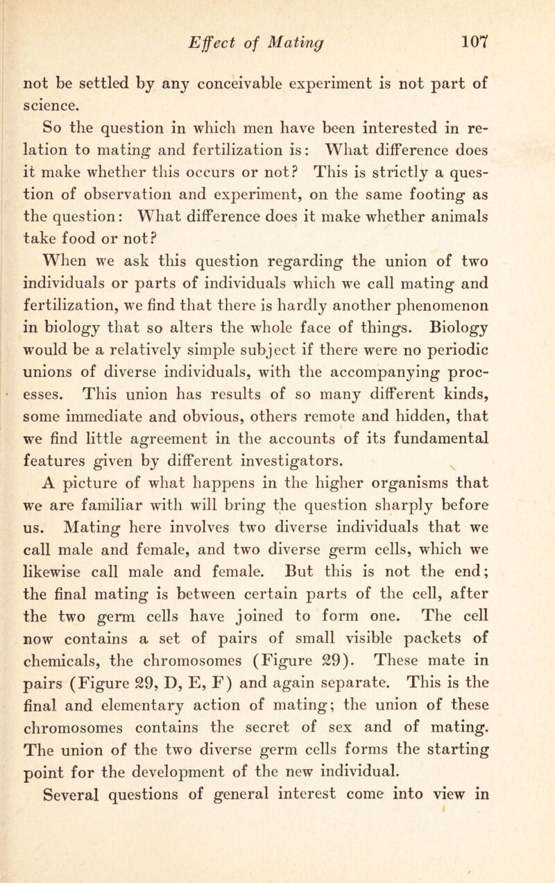 not be settled by any conceivable experiment is not part of science. So the question in which men have been interested in re- lation to mating and fertilization is: What difference does it make whether this occurs or not? This is strictly a ques- tion of observation and experiment, on the same footing as the question: What difference does it make whether animals take food or not? When we ask this question regarding the union of two individuals or parts of individuals which we call mating and fertilization, we find that there is hardly another phenomenon in biology that so alters the whole face of things. Biology would be a relatively simple subject if there were no periodic unions of diverse individuals, with the accompanying proc- esses. This union has results of so many different kinds, some immediate and obvious, others remote and hidden, that we find little agreement in the accounts of its fundamental features given by different investigators. A picture of what happens in the higher organisms that we are familiar with will bring the question sharply before us. Mating here involves two diverse individuals that we call male and female, and two diverse germ cells, which we likewise call male and female. But this is not the end; the final mating is between certain parts of the cell, after the two germ cells have joined to form one. The cell now contains a set of pairs of small visible packets of chemicals, the chromosomes (Figure 29). These mate in pairs (Figure 29, D, E, F) and again separate. This is the final and elementary action of mating; the union of these chromosomes contains the secret of sex and of mating. The union of the two diverse germ cells forms the starting point for the development of the new individual. Several questions of general interest come into view in