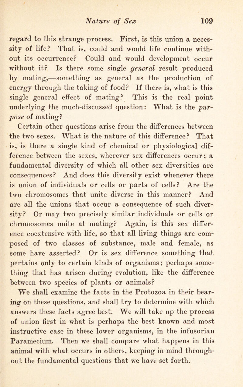 regard to this strange process. First, is this union a neces- sity of life? That is, could and would life continue with- out its occurrence? Could and would development occur without it? Is there some single general result produced by mating,—something as general as the production of energy through the taking of food? If there is, what is this single general effect of mating? This is the real point underlying the much-discussed question: What is the pur- pose of mating? Certain other questions arise from the differences between the two sexes. What is the nature of this difference? That is, is there a single kind of chemical or physiological dif- ference between the sexes, wherever sex differences occur; a fundamental diversity of which all other sex diversities are consequences? And does this diversity exist whenever there is union of individuals or cells or parts of cells? Are the two chromosomes that unite diverse in this manner? And are all the unions that occur a consequence of such diver- sity? Or may two precisely similar individuals or cells or chromosomes unite at mating? Again, is this sex differ- ence coextensive with life, so that all living things are com- posed of two classes of substance, male and female, as some have asserted? Or is sex difference something that pertains only to certain kinds of organisms; perhaps some- thing that has arisen during evolution, like the difference between two species of plants or animals? We shall examine the facts in the Protozoa in their bear- ing on these questions, and shall try to determine with which answers these facts agree best. We will take up the process of union first in what is perhaps the best known and most instructive case in these lower organisms, in the infusorian Paramecium. Then we shall compare what happens in this animal with what occurs in others, keeping in mind through- out the fundamental questions that we have set forth.