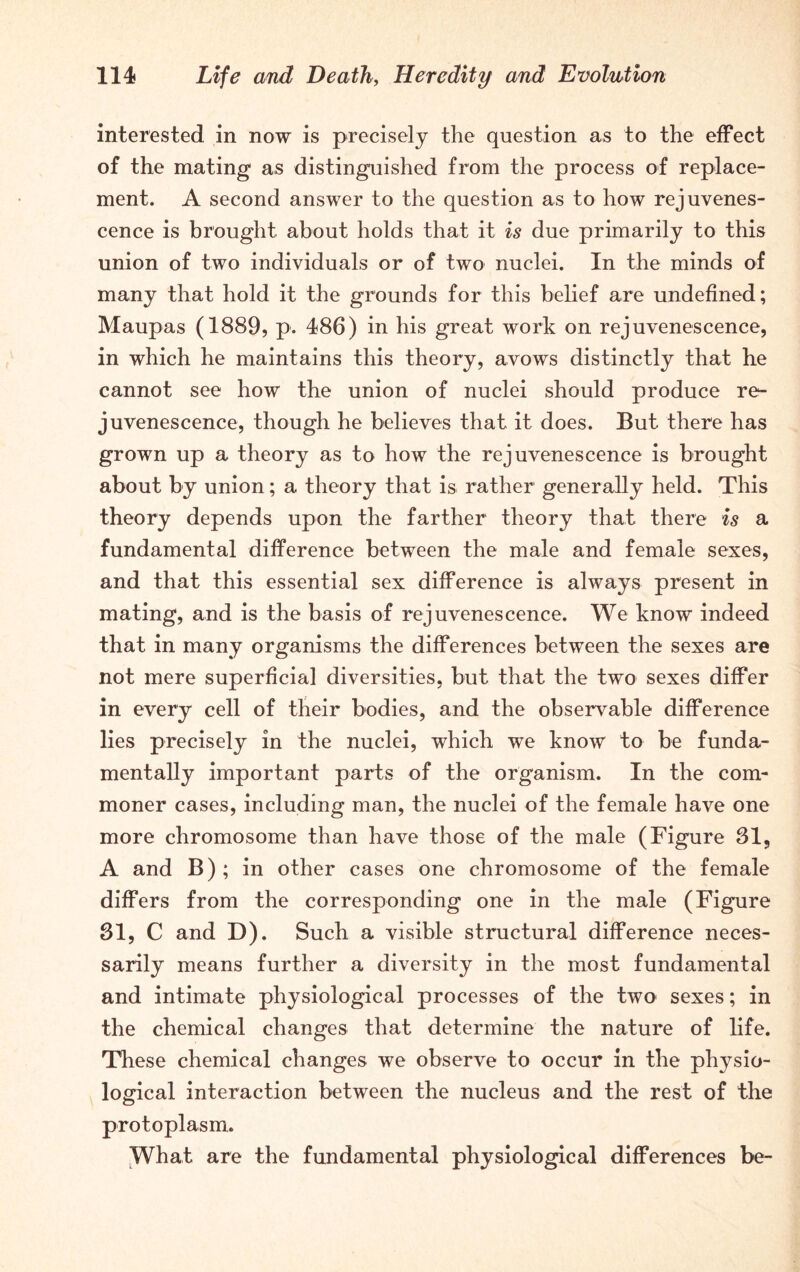 interested in now is precisely the question as to the effect of the mating as distinguished from the process of replace- ment. A second answer to the question as to how rejuvenes- cence is brought about holds that it is due primarily to this union of two individuals or of two nuclei. In the minds of many that hold it the grounds for this belief are undefined; Maupas (1889, p. 486) in his great work on rejuvenescence, in which he maintains this theory, avows distinctly that he cannot see how the union of nuclei should produce re- juvenescence, though he believes that it does. But there has grown up a theory as to how the rejuvenescence is brought about by union; a theory that is rather generally held. This theory depends upon the farther theory that there is a fundamental difference between the male and female sexes, and that this essential sex difference is always present in mating, and is the basis of rejuvenescence. We know indeed that in many organisms the differences between the sexes are not mere superficial diversities, but that the two sexes differ in every cell of their bodies, and the observable difference lies precisely in the nuclei, which we know to be funda- mentally important parts of the organism. In the com- moner cases, including man, the nuclei of the female have one more chromosome than have those of the male (Figure 81, A and B); in other cases one chromosome of the female differs from the corresponding one in the male (Figure 31, C and D). Such a visible structural difference neces- sarily means further a diversity in the most fundamental and intimate physiological processes of the two sexes; in the chemical changes that determine the nature of life. These chemical changes we observe to occur in the physio- logical interaction between the nucleus and the rest of the protoplasm. What are the fundamental physiological differences be-