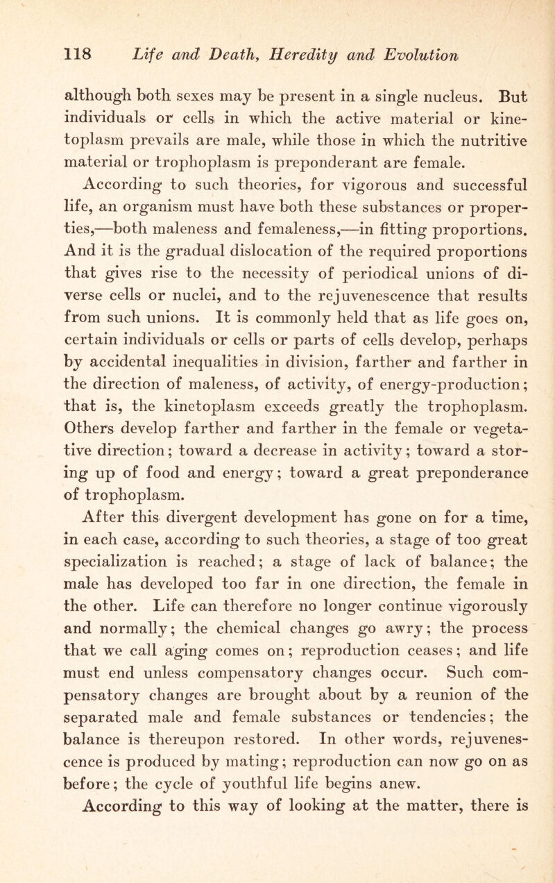 although both sexes may be present in a single nucleus. But individuals or cells in which the active material or kine- toplasm prevails are male, while those in which the nutritive material or trophoplasm is preponderant are female. According to such theories, for vigorous and successful life, an organism must have both these substances or proper- ties,—both maleness and femaleness,—in fitting proportions. And it is the gradual dislocation of the required proportions that gives rise to the necessity of periodical unions of di- verse cells or nuclei, and to the rejuvenescence that results from such unions. It is commonly held that as life goes on, certain individuals or cells or parts of cells develop, perhaps by accidental inequalities in division, farther and farther in the direction of maleness, of activity, of energy-production; that is, the kinetoplasm exceeds greatly the trophoplasm. Others develop farther and farther in the female or vegeta- tive direction; toward a decrease in activity; toward a stor- ing up of food and energy; toward a great preponderance of trophoplasm. After this divergent development has gone on for a time, in each case, according to such theories, a stage of too great specialization is reached; a stage of lack of balance; the male has developed too far in one direction, the female in the other. Life can therefore no longer continue vigorously and normally; the chemical changes go awry; the process that we call aging comes on; reproduction ceases; and life must end unless compensatory changes occur. Such com- pensatory changes are brought about by a reunion of the separated male and female substances or tendencies; the balance is thereupon restored. In other words, rejuvenes- cence is produced by mating; reproduction can now go on as before; the cycle of youthful life begins anew. According to this way of looking at the matter, there is