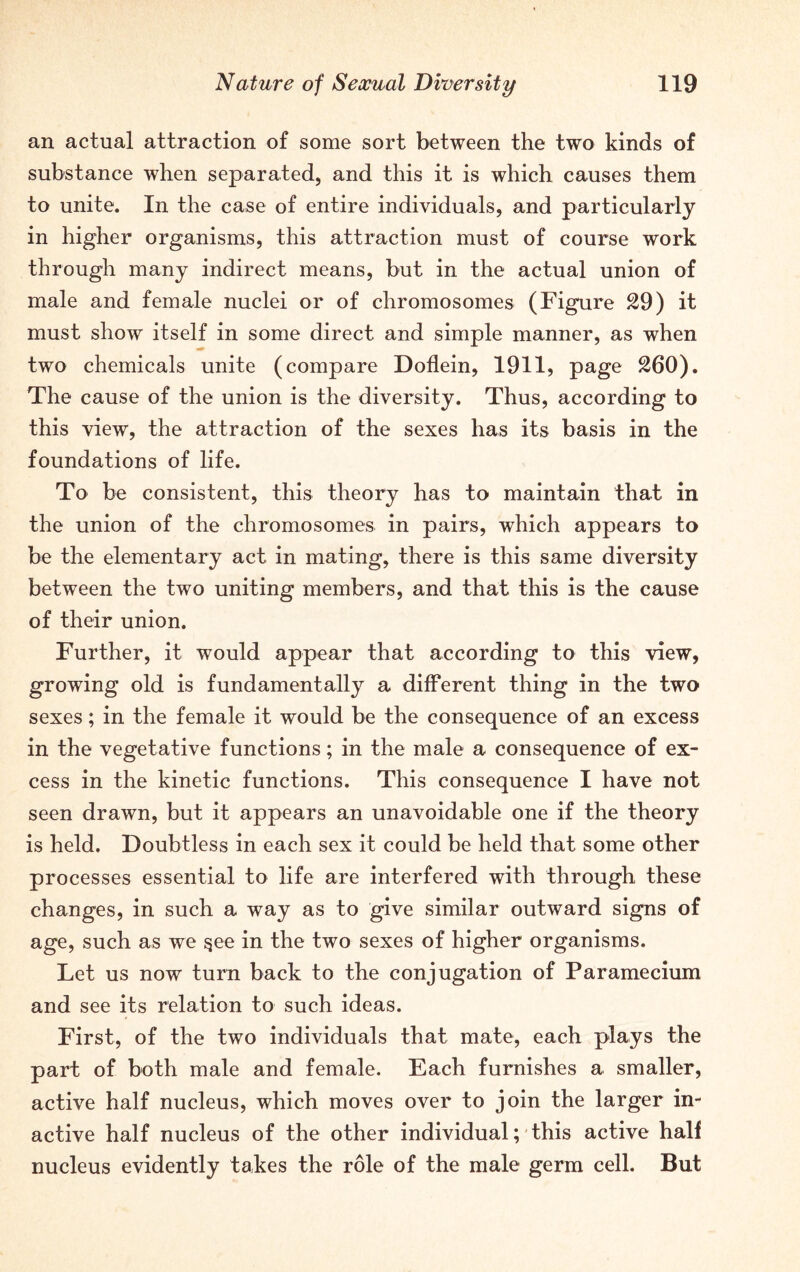 an actual attraction of some sort between the two kinds of substance when separated, and this it is which causes them to unite. In the case of entire individuals, and particularly in higher organisms, this attraction must of course work through many indirect means, but in the actual union of male and female nuclei or of chromosomes (Figure 29) it must show itself in some direct and simple manner, as when two chemicals unite (compare Doflein, 1911, page 260). The cause of the union is the diversity. Thus, according to this view, the attraction of the sexes has its basis in the foundations of life. To be consistent, this theory has to maintain that in the union of the chromosomes in pairs, which appears to be the elementary act in mating, there is this same diversity between the two uniting members, and that this is the cause of their union. Further, it would appear that according to this view, growing old is fundamentally a different thing in the two sexes; in the female it would be the consequence of an excess in the vegetative functions; in the male a consequence of ex- cess in the kinetic functions. This consequence I have not seen drawn, but it appears an unavoidable one if the theory is held. Doubtless in each sex it could be held that some other processes essential to life are interfered with through these changes, in such a way as to give similar outward signs of age, such as we $ee in the two sexes of higher organisms. Let us now turn back to the conjugation of Paramecium and see its relation to such ideas. First, of the two individuals that mate, each plays the part of both male and female. Each furnishes a smaller, active half nucleus, which moves over to join the larger in- active half nucleus of the other individual; this active half nucleus evidently takes the role of the male germ cell. But