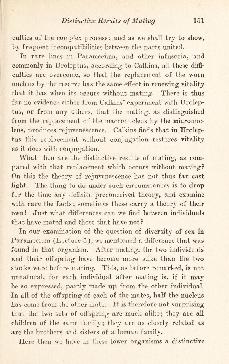 / Distinctive Results of Mating 151 culties of the complex process; and as we shall try to show, by frequent incompatibilities between the parts united. In rare lines in Paramecium, and other infusoria, and commonly in Uroieptus, according to Calkins, all these diffi- culties are overcome, so that the replacement of the worn nucleus by the reserve has the same effect in renewing vitality that it has when its occurs without mating. There is thus far no evidence either from Calkins’ experiment with Uroiep- tus, or from any others, that the mating, as distinguished from the replacement of the macronucleus by the micronuc- leus, produces rejuvenescence. Calkins finds that in Uroiep- tus this replacement without conjugation restores vitality as it does with conjugation. What then are the distinctive results of mating, as com- pared with that replacement which occurs without mating? On this the theory of rejuvenescence has not thus far cast light. The thing to do under such circumstances is to drop for the time any definite preconceived theory, and examine with care the facts; sometimes these carry a theory of their own! Just what differences can we find between individuals that have mated and those that have not? In our examination of the question of diversity of sex in Paramecium (Lecture 5), we mentioned a difference that was found in that organism. After mating, the two individuals and their offspring have become more alike than the two stocks were before mating. This, as before remarked, is not unnatural, for each individual after mating is, if it may be so expressed, partly made up from the other individual. In all of the offspring of each of the mates, half the nucleus has come from the other mate. It is therefore not surprising that the two sets of offspring are much alike; they are all children of the same family; they are as closely related as are the brothers and sisters of a human family. Here then we have in these lower organisms a distinctive