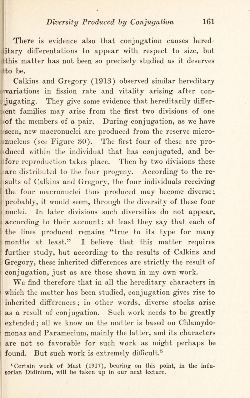 There is evidence also that conjugation causes hered- itary differentations to appear with respect to size, but this matter has not been so precisely studied as it deserves to be. Calkins and Gregory (1913) observed similar hereditary variations in fission rate and vitality arising after con- i jugating. They give some evidence that hereditarily differ- ent families may arise from the first two divisions of one of the members of a pair. During conjugation, as we have seen, new macronuclei are produced from the reserve micro- nucleus (see Figure 30). The first four of these are pro- duced within the individual that has conjugated, and be- fore reproduction takes place. Then by two divisions these are distributed to the four progeny. According to the re- sults of Calkins and Gregory, the four individuals receiving the four macronuclei thus produced may become diverse; < probably, it would seem, through the diversity of these four nuclei. In later divisions such diversities do not appear, j according to their account; at least they say that each of the lines produced remains “true to its type for many j months at least.” I believe that this matter requires further study, but according to the results of Calkins and : Gregory, these inherited differences are strictly the result of ! conjugation, just as are those shown in my own work. We find therefore that in all the hereditary characters in | which the matter has been studied, conjugation gives rise to inherited differences; in other words, diverse stocks arise as a result of conjugation. Such work needs to be greatly extended; all we know on the matter is based on Chlamydo- monas and Paramecium, mainly the latter, and its characters are not so favorable for such work as might perhaps be found. But such work is extremely difficult.5 6 Certain work of Mast (1917), bearing on this point, in the infu- sorian Didinium, will be taken up in our next lecture.