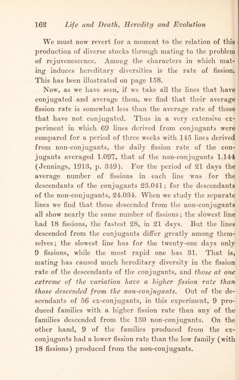 We must now revert for a moment to the relation of this production of diverse stocks through mating to the problem of rejuvenescence. Among the characters in which mat- ing induces hereditary diversities is the rate of fission. This has been illustrated on page 158. Now, as we have seen, if we take all the lines that have conjugated and average them, we find that their average fission rate is somewhat less than the average rate of those that have not conjugated. Thus in a very extensive ex- periment in which 69 lines derived from conjugants were compared for a period of three weeks with 115 lines derived from non-conjugants, the daily fission rate of the con- jugants averaged 1.097, that of the non-conjugants 1.144s (Jennings, 1913, p. 349). For the period of 21 days the average number of fissions in each line was for the descendants of the conjugants 23.041; for the descendants of the non-conjugants, 24.034. When we study the separate lines we find that those descended from the non-conjugants all show nearly the same number of fissions; the slowest line had 18 fissions, the fastest 28, in 21 days. But the lines descended from the conjugants differ greatly among them- selves; the slowest line has for the twenty-one days only 9 fissions, while the most rapid one has 31. That is, mating has caused much hereditary diversity in the fission rate of the descendants of the conjugants, and those at one extreme of the variation have a higher fission rate than those descended from the non-conjugants. Out of the de- scendants of 56 ex-conjugants, in this experiment, 9 pro- duced families with a higher fission rate than any of the families descended from the 130 non-conjugants. On the other hand, 9 of the families produced from the ex- con jugants had a lower fission rate than the low family (with 18 fissions) produced from the non-conjugants.