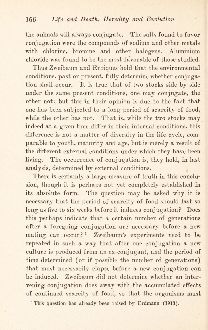 the animals will always conjugate. The salts found to favor conjugation were the compounds of sodium and other metals with chlorine, bromine and other halogens. Aluminium chloride was found to be the most favorable of those studied. Thus Zweibaum and Enriques hold that the environmental conditions, past or present, fully determine whether conjuga- tion shall occur. It is true that of two stocks side by side under the same present conditions, one may conjugate, the other not; but this in their opinion is due to the fact that one has been subjected to a long period of scarcity of food, while the other has not. That is, while the two stocks may indeed at a given time differ in their internal conditions, this difference is not a matter of diversity in the life cycle, com- parable to youth, maturity and age, but is merely a result of the different external conditions under which they have been living. The occurrence of conjugation is, they hold, in last analysis, determined by external conditions. There is certainly a large measure of truth in this conclu- sion, though it is perhaps not yet completely established in its absolute form. The question may be asked why it is necessary that the period of scarcity of food should last so long as five to six weeks before it induces conjugation? Does this perhaps indicate that a certain number of generations after a foregoing conjugation are necessary before a new mating can occur? 1 Zweibaunds experiments need to be repeated in such a way that after one conjugation a new culture is produced from an ex-conjugant, and the period of time determined (or if possible the number of generations) that must necessarily elapse before a new conjugation can be induced. Zweibaum did not determine whether an inter- vening conjugation does away with the accumulated effects of continued scarcity of food, so that the organisms must 1This question has already been raised by Erdmann (1913).