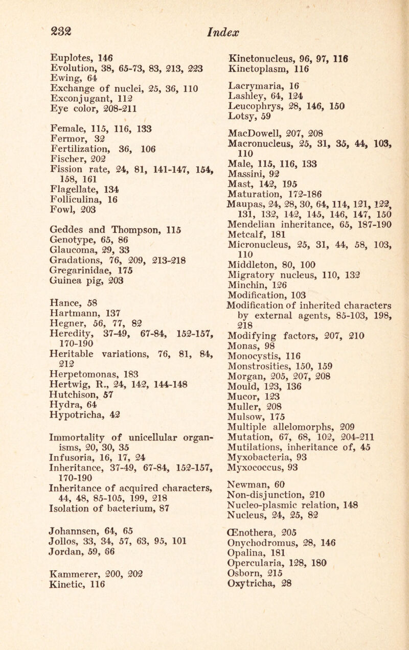 Euplotes, 146 Evolution, 38, 65-73, 83, 213, 223 Ewing, 64 Exchange of nuclei, 25, 36, 110 Exconjugant, 112 Eye color, 208-211 Female, 115, 116, 133 Fermor, 32 Fertilization, 36, 106 Fischer, 202 Fission rate, 24, 81, 141-147, 154, 158, 161 Flagellate, 134 Folliculina, 16 Fowl, 203 Geddes and Thompson, 115 Genotype, 65, 86 Glaucoma, 29, 33 Gradations, 76, 209, 213-218 Gregarinidae, 175 Guinea pig, 203 Hance, 58 Hartmann, 137 Hegner, 56, 77, 82 Heredity, 37-49, 67-84, 152-157, 170-190 Heritable variations, 76, 81, 84, 212 Herpetomonas, 183 Hertwig, R., 24, 142, 144-148 Hutchison, 57 Hydra, 64 Hypotricha, 42 Immortality of unicellular organ- isms, 20, 30, 35 Infusoria, 16, 17, 24 Inheritance, 37-49, 67-84, 152-157, 170-190 Inheritance of acquired characters, 44, 48, 85-105, 199, 218 Isolation of bacterium, 87 Johannsen, 64, 65 Jolios, 33, 34, 57, 63, 95, 101 Jordan, 59, 66 Kammerer, 200, 202 Kinetic, 116 Kinetonucleus, 96, 97, 116 Kinetoplasm, 116 Lacrymaria, 16 Lashley, 64, 124 Leucophrys, 28, 146, 150 Lotsy, 59 MacDowell, 207, 208 Macronucleus, 25, 31, 35, 44, 103, 110 Male, 115, 116, 133 Massini, 92 Mast, 142, 195 Maturation, 172-186 Maupas, 24, 28, 30, 64, 114, 121, 122, 131, 132, 142, 145, 146, 147, 150 Mendelian inheritance, 65, 187-190 Metcalf, 181 Micronucleus, 25, 31, 44, 58, 103, 110 Middleton, 80, 100 Migratory nucleus, 110, 132 Minchin, 126 Modification, 103 Modification of inherited characters by external agents, 85-103, 198, 218 Modifying factors, 207, 210 Monas, 98 Monocystis, 116 Monstrosities, 150, 159 Morgan, 205, 207, 208 Mould, 123, 136 Mucor, 123 Muller, 208 Mulsow, 175 Multiple allelomorphs, 209 Mutation, 67, 68, 102, 204-211 Mutilations, inheritance of, 45 Myxobacteria, 93 Myxococcus, 93 Newman, 60 Non-disjunction, 210 Nucleo-plasmic relation, 148 Nucleus, 24, 25, 82 CEnothera, 205 Onychodromus, 28, 146 Opalina, 181 Opercularia, 128, 180 Osborn, 215 Oxytricha, 28