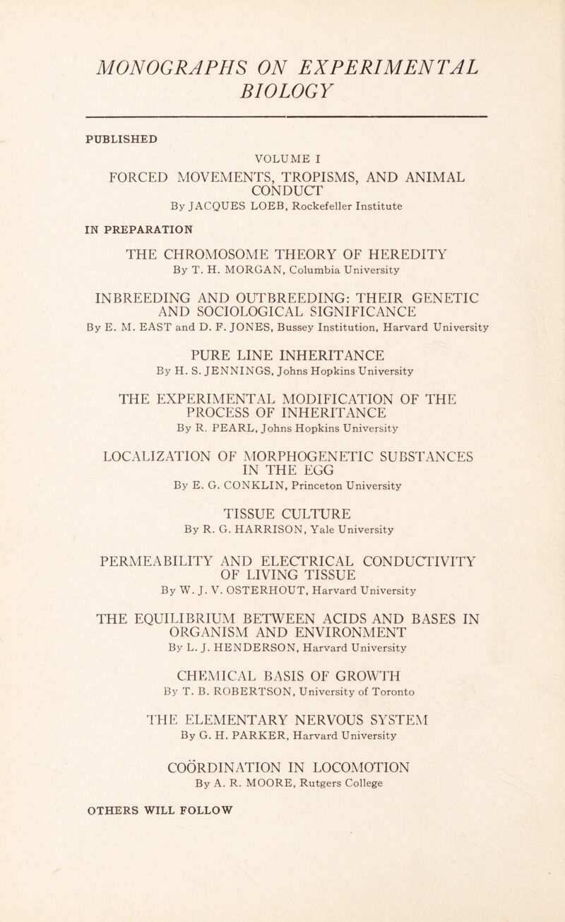 MONOGRAPHS ON EXPERIMENTAL BIOLOGY PUBLISHED VOLUME I FORCED MOVEMENTS, TROPISMS, AND ANIMAL CONDUCT By JACQUES LOEB, Rockefeller Institute IN PREPARATION THE CHROMOSOME THEORY OF HEREDITY By T. H. MORGAN, Columbia University INBREEDING AND OUTBREEDING: THEIR GENETIC AND SOCIOLOGICAL SIGNIFICANCE By E. M. EAST and D. F. JONES, Bussey Institution, Harvard University PURE LINE INHERITANCE By H. S. JENNINGS, Johns Hopkins University THE EXPERIMENTAL MODIFICATION OF THE PROCESS OF INHERITANCE By R. PEARL, Johns Hopkins University LOCALIZATION OF MORPHOGENETIC SUBSTANCES IN THE EGG By E. G. CONKLIN, Princeton University TISSUE CULTURE By R. G. HARRISON, Yale University PERMEABILITY AND ELECTRICAL CONDUCTIVITY OF LIVING TISSUE By W. J. V. OSTERHOUT, Harvard University THE EQUILIBRIUM BETWEEN ACIDS AND BASES IN ORGANISM AND ENVIRONMENT By L. J. HENDERSON, Harvard University CHEMICAL BASIS OF GROWTH By T. B. ROBERTSON, University of Toronto THE ELEMENTARY NERVOUS SYSTEM By G. H. PARKER, Harvard University COORDINATION IN LOCOAdOTION By A. R. MOORE, Rutgers College OTHERS WILL FOLLOW