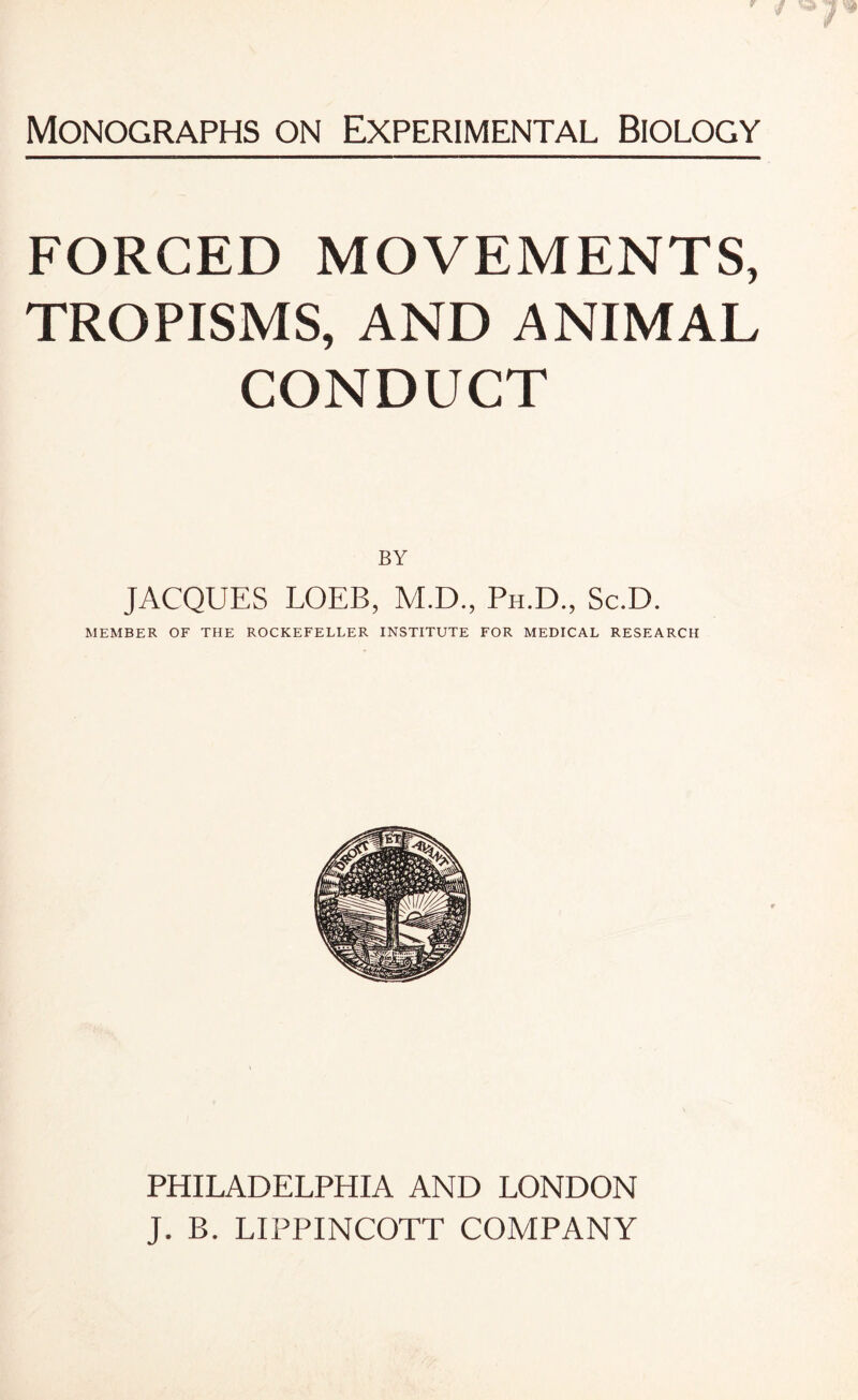 FORCED MOVEMENTS, TROPISMS, AND ANIMAL CONDUCT BY JACQUES LOEB, M.D., Ph.D., Sc.D. MEMBER OF THE ROCKEFELLER INSTITUTE FOR MEDICAL RESEARCH PHILADELPHIA AND LONDON J. B. LIPPINCOTT COMPANY