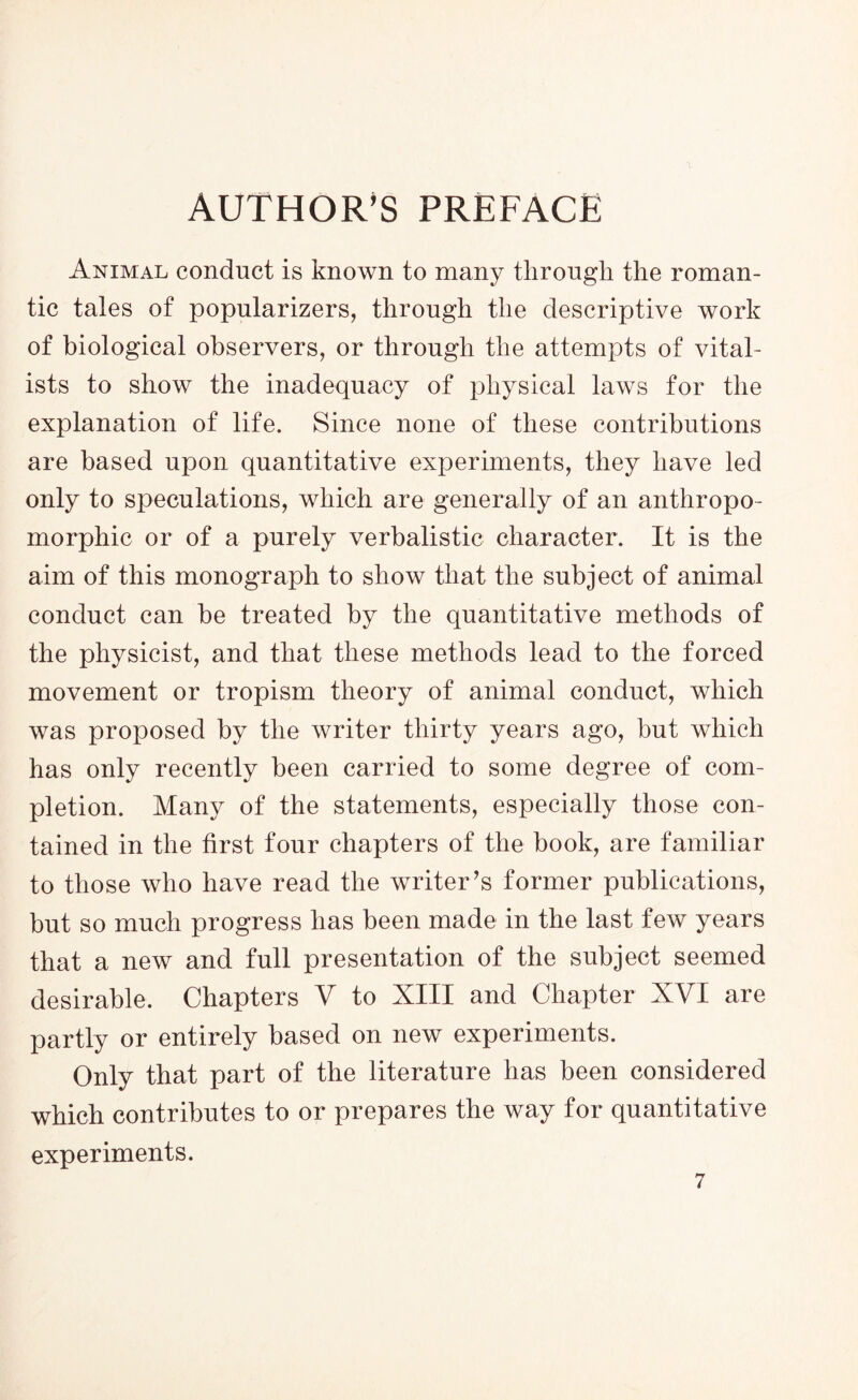 AUTHOR’S PREFACE Animal conduct is known to many through the roman- tic tales of popularizers, through the descriptive work of biological observers, or through the attempts of vital- ists to show the inadequacy of physical laws for the explanation of life. Since none of these contributions are based upon quantitative experiments, they have led only to speculations, which are generally of an anthropo- morphic or of a purely verbalistic character. It is the aim of this monograph to show that the subject of animal conduct can be treated by the quantitative methods of the physicist, and that these methods lead to the forced movement or tropism theory of animal conduct, which was proposed by the writer thirty years ago, but which has only recently been carried to some degree of com- pletion. Many of the statements, especially those con- tained in the first four chapters of the book, are familiar to those who have read the writer’s former publications, but so much progress has been made in the last few years that a new and full presentation of the subject seemed desirable. Chapters V to XIII and Chapter XVI are partly or entirely based on new experiments. Only that part of the literature has been considered which contributes to or prepares the way for quantitative experiments.