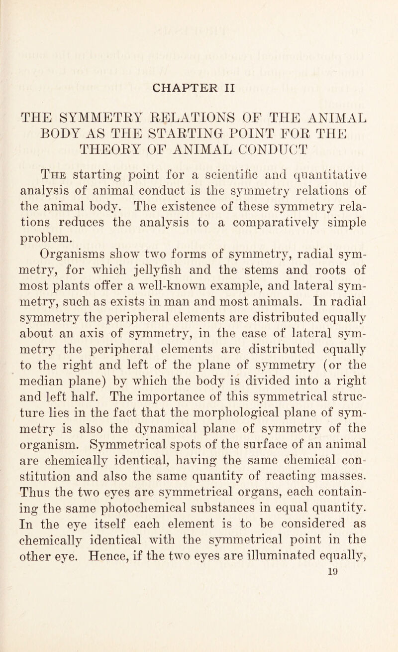 THE SYMMETRY RELATIONS OF THE ANIMAL BODY AS THE STARTING POINT FOR THE THEORY OF ANIMAL CONDUCT The starting point for a scientific and quantitative analysis of animal conduct is the symmetry relations of the animal body. The existence of these symmetry rela- tions reduces the analysis to a comparatively simple problem. Organisms show two forms of symmetry, radial sym- metry, for which jellyfish and the stems and roots of most plants offer a well-known example, and lateral sym- metry, such as exists in man and most animals. In radial symmetry the peripheral elements are distributed equally about an axis of symmetry, in the case of lateral sym- metry the peripheral elements are distributed equally to the right and left of the plane of symmetry (or the median plane) by which the body is divided into a right and left half. The importance of this symmetrical struc- ture lies in the fact that the morphological plane of sym- metry is also the dynamical plane of symmetry of the organism. Symmetrical spots of the surface of an animal are chemically identical, having the same chemical con- stitution and also the same quantity of reacting masses. Thus the two eyes are symmetrical organs, each contain- ing the same photochemical substances in equal quantity. In the eye itself each element is to be considered as chemically identical with the symmetrical point in the other eye. Hence, if the two eyes are illuminated equally,