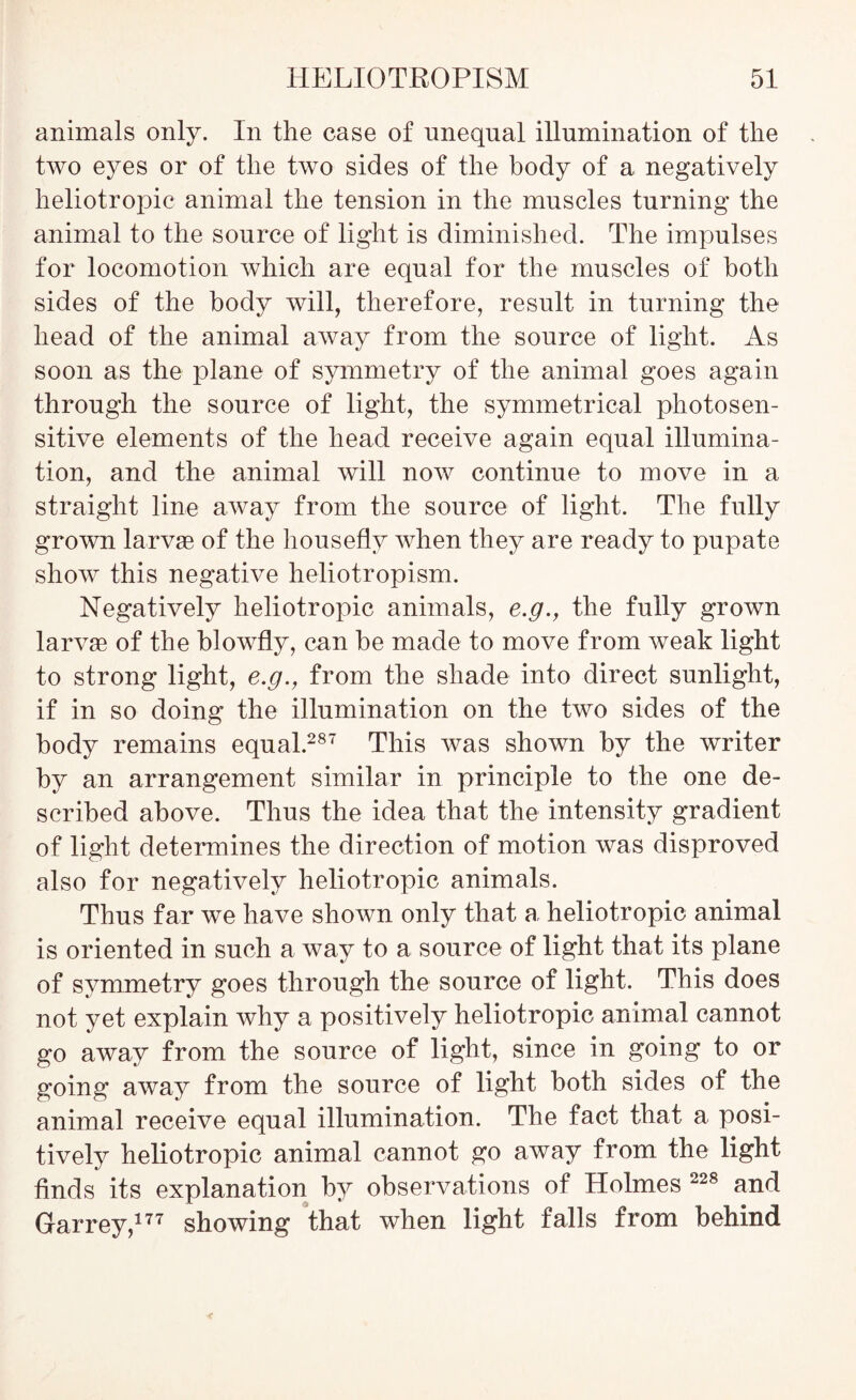 animals only. In the case of unequal illumination of the two eyes or of the two sides of the body of a negatively heliotropic animal the tension in the muscles turning the animal to the source of light is diminished. The impulses for locomotion which are equal for the muscles of both sides of the body will, therefore, result in turning the head of the animal away from the source of light. As soon as the plane of symmetry of the animal goes again through the source of light, the symmetrical photosen- sitive elements of the head receive again equal illumina- tion, and the animal will now continue to move in a straight line away from the source of light. The fully grown larvae of the housefly when they are ready to pupate show this negative heliotropism. Negatively heliotropic animals, e.g., the fully grown larvae of the blowfly, can be made to move from weak light to strong light, e.g., from the shade into direct sunlight, if in so doing the illumination on the two sides of the body remains equal.287 This was shown by the writer by an arrangement similar in principle to the one de- scribed above. Thus the idea that the intensity gradient of light determines the direction of motion was disproved also for negatively heliotropic animals. Thus far we have shown only that a heliotropic animal is oriented in such a way to a source of light that its plane of symmetry goes through the source of light. This does not yet explain why a positively heliotropic animal cannot go away from the source of light, since in going to or going away from the source of light both sides of the animal receive equal illumination. The fact that a posi- tively heliotropic animal cannot go away from the light finds its explanation by observations of Holmes 228 and Garrey,177 showing that when light falls from behind