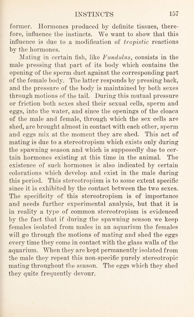 former. Hormones produced by definite tissues, there- fore, influence the instincts. We want to show that this influence is due to a modification of tropistic reactions by the hormones. Mating in certain fish, like Fund ul us, consists in the male pressing that part of its body which contains the opening of the sperm duct against the corresponding part of the female body. The latter responds by pressing back, and the pressure of the body is maintained by both sexes through motions of the tail. During this mutual pressure or friction both sexes shed their sexual cells, sperm and eggs, into the water, and since the openings of the cloaca of the male and female, through which the sex cells are shed, are brought almost in contact with each other, sperm and eggs mix at the moment they are shed. This act of mating is due to a stereotropism which exists only during the spawning season and which is supposedly due to cer- tain hormones existing at this time in the animal. The existence of such hormones is also indicated by certain colorations which develop and exist in the male during this period. This stereotropism is to some extent specific since it is exhibited by the contact between the two sexes. The specificity of this stereotropism is of importance and needs further experimental analysis, but that it is in reality a type of common stereotropism is evidenced by the fact that if during the spawning season we keep females isolated from males in an aquarium the females will go through the motions of mating and shed the eggs every time they come in contact with the glass walls of the aquarium. When they are kept permanently isolated from the male they repeat this non-specific purely stereotropic mating throughout the season. The eggs which they shed they quite frequently devour.