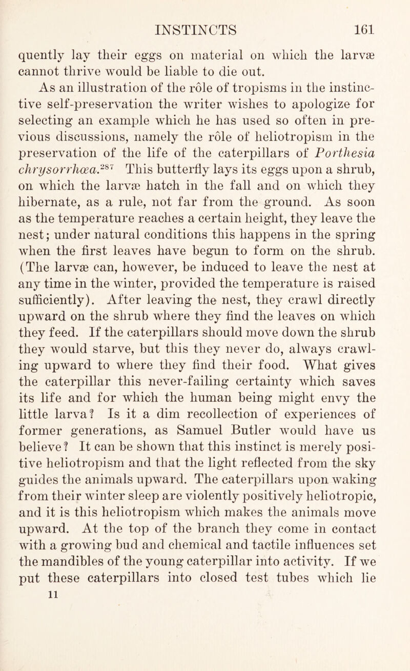 quently lay their eggs on material on which the larvae cannot thrive would be liable to die out. As an illustration of the role of tropisms in the instinc- tive self-preservation the writer wishes to apologize for selecting an example which he has used so often in pre- vious discussions, namely the role of heliotropism in the preservation of the life of the caterpillars of Portliesia chrysorrhcea.28V This butterfly lays its eggs upon a shrub, on which the larvae hatch in the fall and on which they hibernate, as a rule, not far from the ground. As soon as the temperature reaches a certain height, they leave the nest; under natural conditions this happens in the spring when the first leaves have begun to form on the shrub. (The larvae can, however, be induced to leave the nest at any time in the winter, provided the temperature is raised sufficiently). After leaving the nest, they crawl directly upward on the shrub where they find the leaves on which they feed. If the caterpillars should move down the shrub they would starve, but this they never do, always crawl- ing upward to where they find their food. What gives the caterpillar this never-failing certainty which saves its life and for which the human being might envy the little larva? Is it a dim recollection of experiences of former generations, as Samuel Butler would have us believe 1 It can be shown that this instinct is merely posi- tive heliotropism and that the light reflected from the sky guides the animals upward. The caterpillars upon waking from their winter sleep are violently positively heliotropic, and it is this heliotropism which makes the animals move upward. At the top of the branch they come in contact with a growing bud and chemical and tactile influences set the mandibles of the young caterpillar into activity. If we put these caterpillars into closed test tubes which lie 11