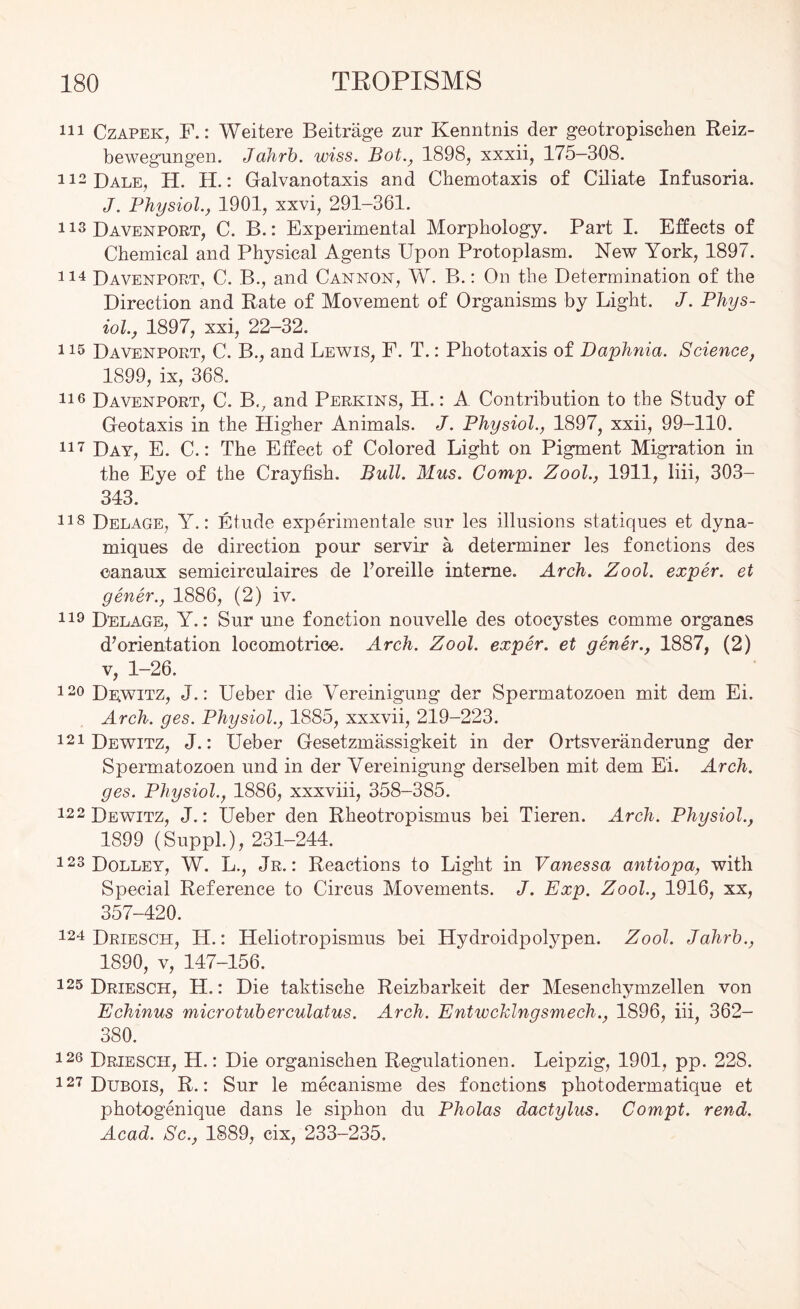 111 Czapek, F.: Weitere Beitrage zur Kenntnis der geotropischen Reiz- bewegungen. Jahrb. wiss. Bot., 1898, xxxii, 175—308. 112 Dale, H. H.: Galvanotaxis and Chemotaxis of Ciliate Infusoria. J. Physiol., 1901, xxvi, 291-361. 113 Davenport, C. B.: Experimental Morphology. Part I. Effects of Chemical and Physical Agents Upon Protoplasm. New York, 1897. 114 Davenport, C. B., and Cannon, W. B.: On the Determination of the Direction and Rate of Movement of Organisms by Light. J. Phys- iol., 1897, xxi, 22-32. 115 Davenport, C. B., and Lewis, F. T.: Phototaxis of Daphnia. Science, 1899, ix, 368. lie Davenport, C. Bv and Perkins, H.: A Contribution to the Study of Geotaxis in the Higher Animals. J. Physiol., 1897, xxii, 99-110. 117 Day, E. C.: The Effect of Colored Light on Pigment Migration in the Eye of the Crayfish. Bull. Mus. Comp. Zool., 1911, liii, SOS- 343. 118 Delage, Y.: Etude experimental© sur les illusions statiques et dyna- miques de direction pour servir a determiner les fonctions des eanaux semieirculaires de Toreille interne. Arch. Zool. exper. et gener., 1886, (2) iv. 119 Delage, Y.: Sur une fonction nouvelle des otocystes comme organes d’orientation locomotriee. Arch. Zool. exper. et gener., 1887, (2) v, 1-26. 120 Dewitz, J.: Ueber die Yereinigung der Spermatozoon mit dem Ei. Arch. ges. Physiol., 1885, xxxvii, 219-223. 121 Dewitz, J.: Ueber Gesetzmassigkeit in der Ortsveranderung der Spermatozoen und in der Yereinigung derselben mit dem Ei. Arch, ges. Physiol., 1886, xxxviii, 358-385. 122 Dewitz, J.: Ueber den Rheotropismus bei Tieren. Arch. Physiol., 1899 (Suppl.), 231-244. 123Dolley, W. L., Jr.: Reactions to Light in Vanessa antiopa, with Special Reference to Circus Movements. J. Exp. Zool., 1916, xx, 357-420. 124 Driesch, H.: Heliotropismus bei Hydroidpolypen. Zool. Jahrb., 1890, v, 147-156. 125 Driesch, H.: Die taktische Reizbarkeit der Mesenchymzellen von Echinus microtuberculatus. Arch. Entwekingsmech., 1896, iii, 362- 380. 126 Driesch, H.: Die organischen Regulationen. Leipzig, 1901, pp. 228. 127 Dubois, R.: Sur le meeanisme des fonctions photodermatique et photogenique dans le siphon du Pholas dactylus. Compt. rend. Acad. Sc., 1889, cix, 233-235.