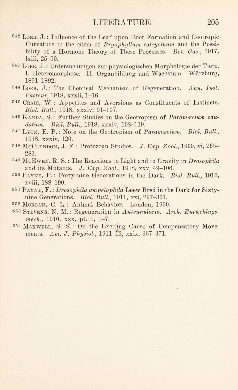 542 Loeb, J.: Influence of the Leaf upon Root Formation and Geotropic Curvature in the Stem of Bryophyllum calcycinum and the Possi- bility of a Hormone Theory of These Processes. Bot. Gaz., 1917, lxiii, 25-50. 543 Loeb, J.: Untersuchungen zur pliysiologischen Morphologie der Tiere. I. Heteromorphose. II. Organbildung und Wachstum. Wurzburg, 1891-1892. 544 Loeb, J.: The Chemical Mechanism of Regeneration. Ann. Inst. Pasteur, 1918, xxxii, 1-16. 545 Craig, W.: Appetites and Aversions as Constituents of Instincts. Biol. Bull., 1918, xxxiv, 91-107. 546 Kanda, S.: Further Studies on the Geotropism of Paramcecium can- datum. Biol. Bull., 1918, xxxiv, 108-119. 547 Lyon, E. P.: Note on the Geotropism of Paramcecium. Biol. Bull., 1918, xxxiv, 120. 548 McClendon, J. F.: Protozoan Studies. J. Exp. Zool., 1909, vi, 265- 283. 549 McEwen, R. S.: The Reactions to Light and to Gravity in Drosophila and its Mutants. J. Exp. Zool., 1918, xxv, 49-106. 550 Payne, F.: Forty-nine Generations in the Dark. Biol. Bull., 1910, xviii, 188-190. 551 Payne, F.: Drosophila ampelophila Loew Bred in the Dark for Sixty- nine Generations. Biol. Bull., 1911, xxi, 297-301. 552 Morgan, C. L.: Animal Behavior. London, 1900. 553 Stevens, N. M.: Regeneration in Antennularia. Arch. Entwcklngs- mech., 1910, xxx, pt. 1, 1-7. 554 Maxwell, S. S'.: On the Exciting Cause of Compensatory Move- ments. Am. J. Physiol., 1911-1'2, xxix, 367-371.