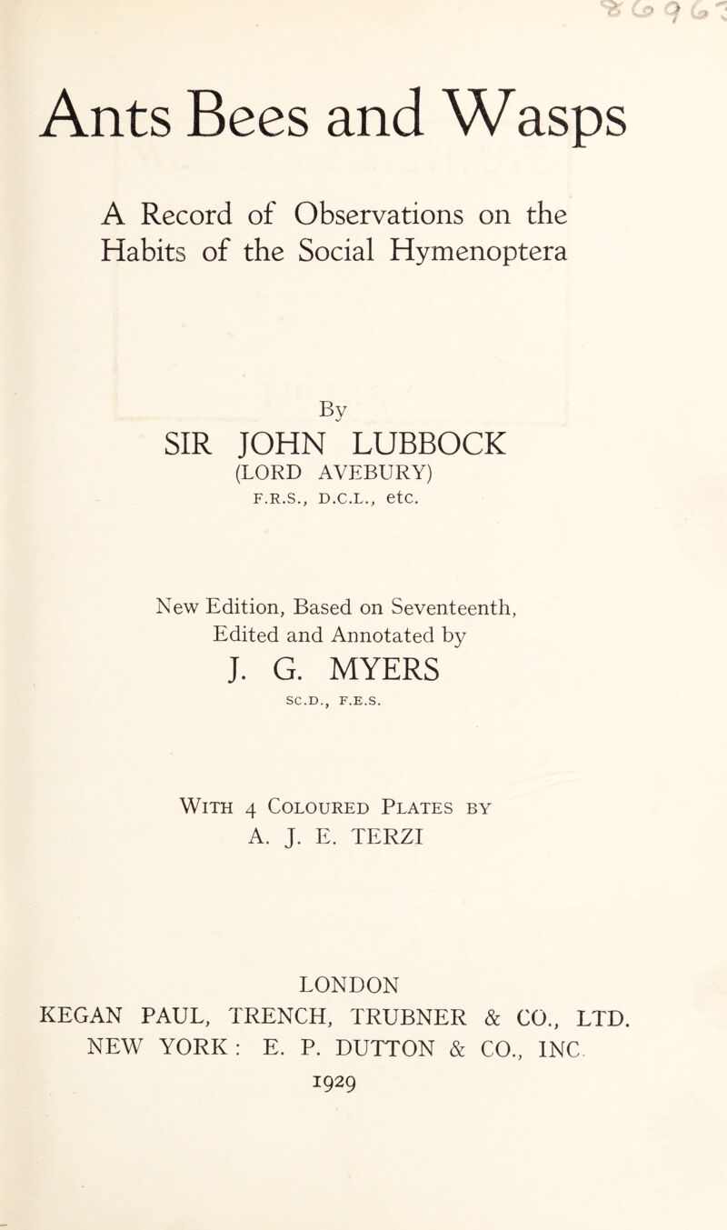 Ants Bees and Wasps A Record of Observations on the Habits of the Social Hymenoptera By SIR JOHN LUBBOCK (LORD AVEBURY) F.R.S., D.C.L., etc. New Edition, Based on Seventeenth, Edited and Annotated by j. G. MYERS SC.D., F.E.S. With 4 Coloured Plates by A. J. E. TERZI LONDON KEGAN PAUL, TRENCH, TRUBNER & CO., LTD. NEW YORK: E. P. DUTTON & CO., INC 1929