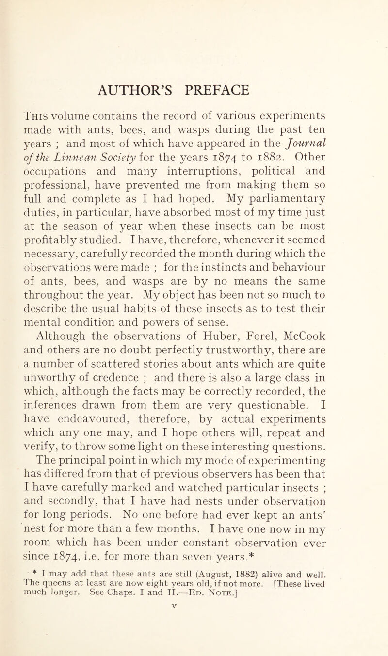 This volume contains the record of various experiments made with ants, bees, and wasps during the past ten years ; and most of which have appeared in the Journal of the Linnean Society for the years 1874 to 1882. Other occupations and many interruptions, political and professional, have prevented me from making them so full and complete as I had hoped. My parliamentary duties, in particular, have absorbed most of my time just at the season of year when these insects can be most profitably studied. I have, therefore, whenever it seemed necessary, carefully recorded the month during which the observations were made ; for the instincts and behaviour of ants, bees, and wasps are by no means the same throughout the year. My object has been not so much to describe the usual habits of these insects as to test their mental condition and powers of sense. Although the observations of Huber, Forel, McCook and others are no doubt perfectly trustworthy, there are a number of scattered stories about ants which are quite unworthy of credence ; and there is also a large class in which, although the facts may be correctly recorded, the inferences drawn from them are very questionable. I have endeavoured, therefore, by actual experiments which any one may, and I hope others will, repeat and verify, to throw some light on these interesting questions. The principal point in which my mode of experimenting has differed from that of previous observers has been that I have carefully marked and watched particular insects ; and secondly, that I have had nests under observation for long periods. No one before had ever kept an ants’ nest for more than a few months. I have one now in my room which has been under constant observation ever since 1874, i-e- f°r niore than seven years.* * I may add that these ants are still (August, 1882) alive and well. The queens at least are now eight years old, if not more. [These lived much longer. See Chaps. I and II.—Ed. Note.]