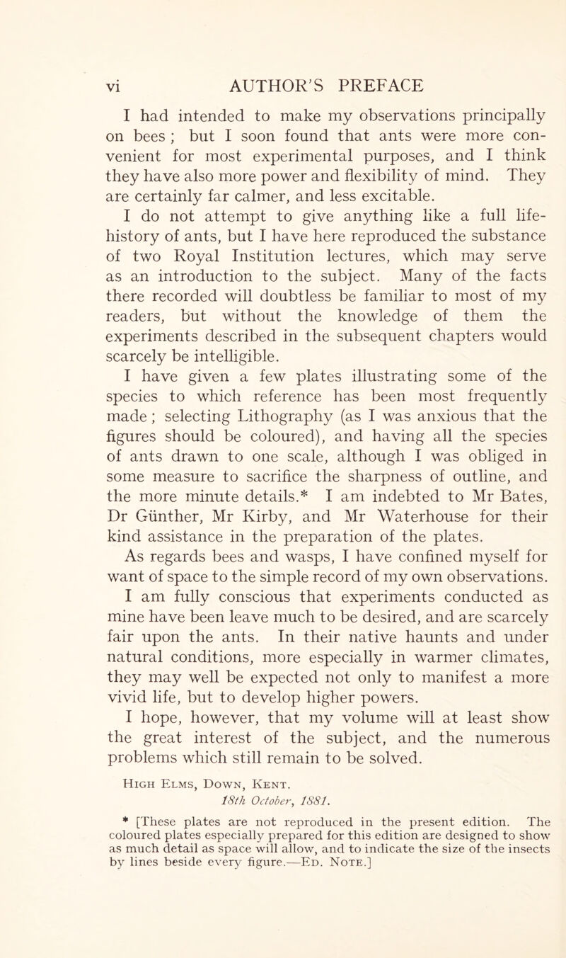 I had intended to make my observations principally on bees ; but I soon found that ants were more con- venient for most experimental purposes, and I think they have also more power and flexibility of mind. They are certainly far calmer, and less excitable. I do not attempt to give anything like a full life- history of ants, but I have here reproduced the substance of two Royal Institution lectures, which may serve as an introduction to the subject. Many of the facts there recorded will doubtless be familiar to most of my readers, but without the knowledge of them the experiments described in the subsequent chapters would scarcely be intelligible. I have given a few plates illustrating some of the species to which reference has been most frequently made; selecting Lithography (as I was anxious that the figures should be coloured), and having all the species of ants drawn to one scale, although I was obliged in some measure to sacrifice the sharpness of outline, and the more minute details.* I am indebted to Mr Bates, Dr Gunther, Mr Kirby, and Mr Waterhouse for their kind assistance in the preparation of the plates. As regards bees and wasps, I have confined myself for want of space to the simple record of my own observations. I am fully conscious that experiments conducted as mine have been leave much to be desired, and are scarcely fair upon the ants. In their native haunts and under natural conditions, more especially in warmer climates, they may well be expected not only to manifest a more vivid life, but to develop higher powers. I hope, however, that my volume will at least show the great interest of the subject, and the numerous problems which still remain to be solved. High Elms, Down, Kent. 18th October, 1881. * [These plates are not reproduced in the present edition. The coloured plates especially prepared for this edition are designed to show as much detail as space will allow, and to indicate the size of the insects by lines beside every figure.—Ed. Note.]