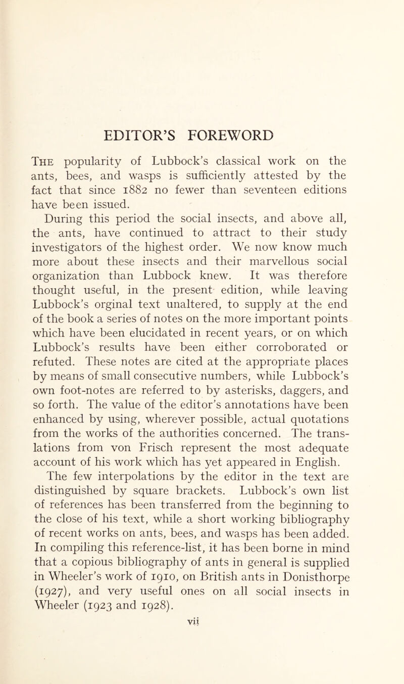 The popularity of Lubbock’s classical work on the ants, bees, and wasps is sufficiently attested by the fact that since 1882 no fewer than seventeen editions have been issued. During this period the social insects, and above all, the ants, have continued to attract to their study investigators of the highest order. We now know much more about these insects and their marvellous social organization than Lubbock knew. It was therefore thought useful, in the present edition, while leaving Lubbock’s orginal text unaltered, to supply at the end of the book a series of notes on the more important points which have been elucidated in recent years, or on which Lubbock’s results have been either corroborated or refuted. These notes are cited at the appropriate places by means of small consecutive numbers, while Lubbock’s own foot-notes are referred to by asterisks, daggers, and so forth. The value of the editor’s annotations have been enhanced by using, wherever possible, actual quotations from the works of the authorities concerned. The trans- lations from von Frisch represent the most adequate account of his work which has yet appeared in English. The few interpolations by the editor in the text are distinguished by square brackets. Lubbock’s own list of references has been transferred from the beginning to the close of his text, while a short working bibliography of recent works on ants, bees, and wasps has been added. In compiling this reference-list, it has been borne in mind that a copious bibliography of ants in general is supplied in Wheeler’s work of 1910, on British ants in Donisthorpe (1927), and very useful ones on all social insects in Wheeler (1923 and 1928).