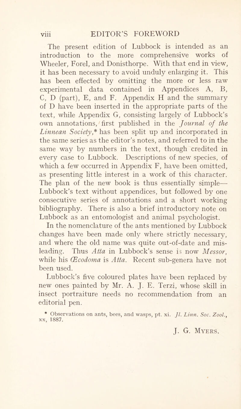 The present edition of Lubbock is intended as an introduction to the more comprehensive works of Wheeler, Forel, and Donisthorpe. With that end in view, it has been necessary to avoid unduly enlarging it. This has been effected by omitting the more or less raw experimental data contained in Appendices A, B, C, D (part), E, and F. Appendix H and the summary of D have been inserted in the appropriate parts of the text, while Appendix G, consisting largely of Lubbock’s own annotations,‘ first published in the Journal of the Linnean Society * has been split up and incorporated in the same series as the editor’s notes, and referred to in the same way by numbers in the text, though credited in every case to Lubbock. Descriptions of new species, of which a few occurred in Appendix F, have been omitted, as presenting little interest in a work of this character. The plan of the new book is thus essentially simple— Lubbock’s text without appendices, but followed by one consecutive series of annotations and a short working bibliography. There is also a brief introductory note on Lubbock as an entomologist and animal psychologist. In the nomenclature of the ants mentioned by Lubbock changes have been made only where strictly necessary, and where the old name was quite out-of-date and mis- leading. Thus Atta in Lubbock’s sense is now Messor, while his (Ecodoma is Atta. Recent sub-genera have not been used. Lubbock’s five coloured plates have been replaced by new ones painted by Mr. A. J. E. Terzi, whose skill in insect portraiture needs no recommendation from an editorial pen. * Observations on ants, bees, and wasps, pt. xi. 77. Linn. Soc. Zool.. xx, 1887. J. G. Myers.