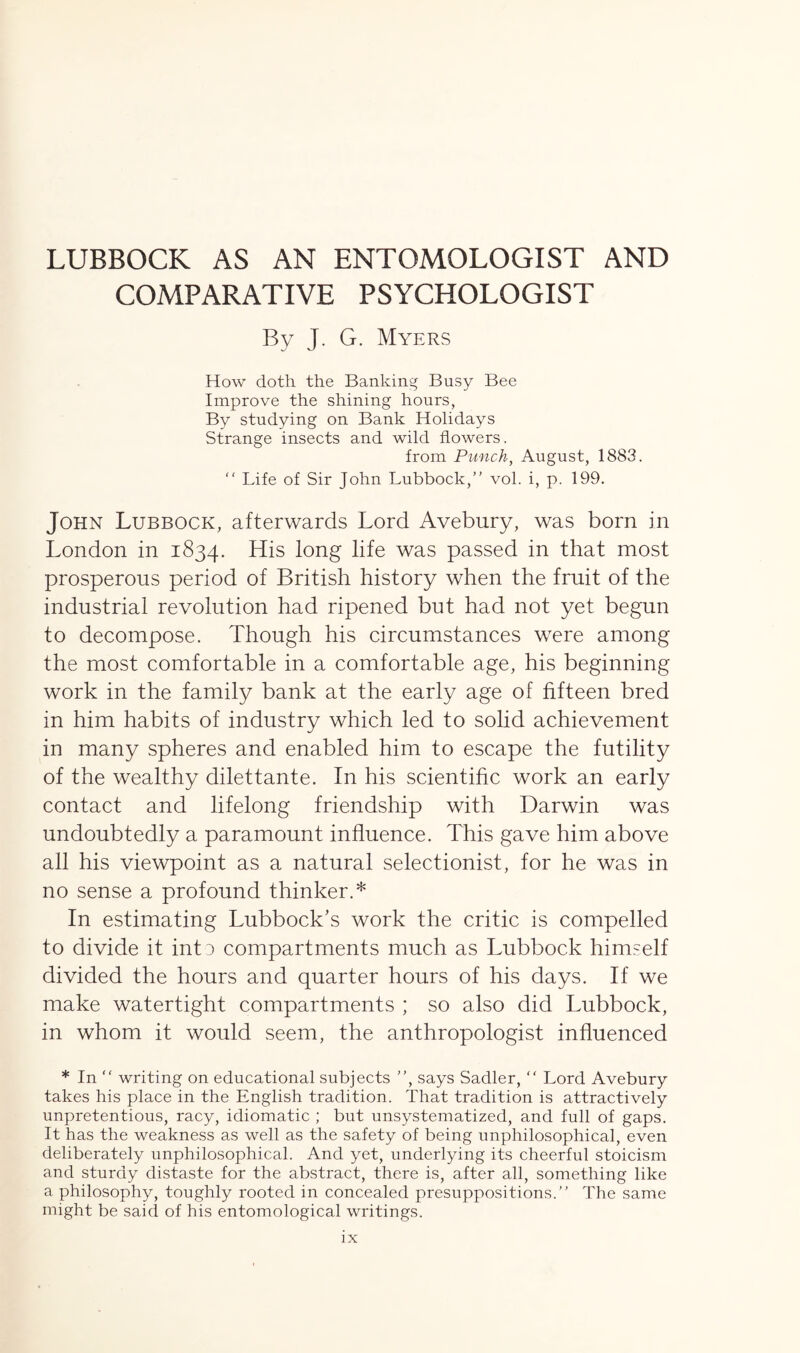 COMPARATIVE PSYCHOLOGIST By J. G. Myers How doth the Banking Busy Bee Improve the shining hours, By studying on Bank Holidays Strange insects and wild flowers. from Punch, August, 1883. “ Life of Sir John Lubbock, vol. i, p. 199. John Lubbock, afterwards Lord Avebury, was born in London in 1834. His long life was passed in that most prosperous period of British history when the fruit of the industrial revolution had ripened but had not yet begun to decompose. Though his circumstances were among the most comfortable in a comfortable age, his beginning work in the family bank at the early age of fifteen bred in him habits of industry which led to solid achievement in many spheres and enabled him to escape the futility of the wealthy dilettante. In his scientific work an early contact and lifelong friendship with Darwin was undoubtedly a paramount influence. This gave him above all his viewpoint as a natural selectionist, for he was in no sense a profound thinker.* In estimating Lubbock’s work the critic is compelled to divide it int 3 compartments much as Lubbock himself divided the hours and quarter hours of his days. If we make watertight compartments ; so also did Lubbock, in whom it would seem, the anthropologist influenced * In “ writing on educational subjects , says Sadler, “ Lord Avebury takes his place in the English tradition. That tradition is attractively unpretentious, racy, idiomatic ; but unsystematized, and full of gaps. It has the weakness as well as the safety of being unphilosophical, even deliberately unphilosophical. And yet, underlying its cheerful stoicism and sturdy distaste for the abstract, there is, after all, something like a philosophy, toughly rooted in concealed presuppositions.” The same might be said of his entomological writings.